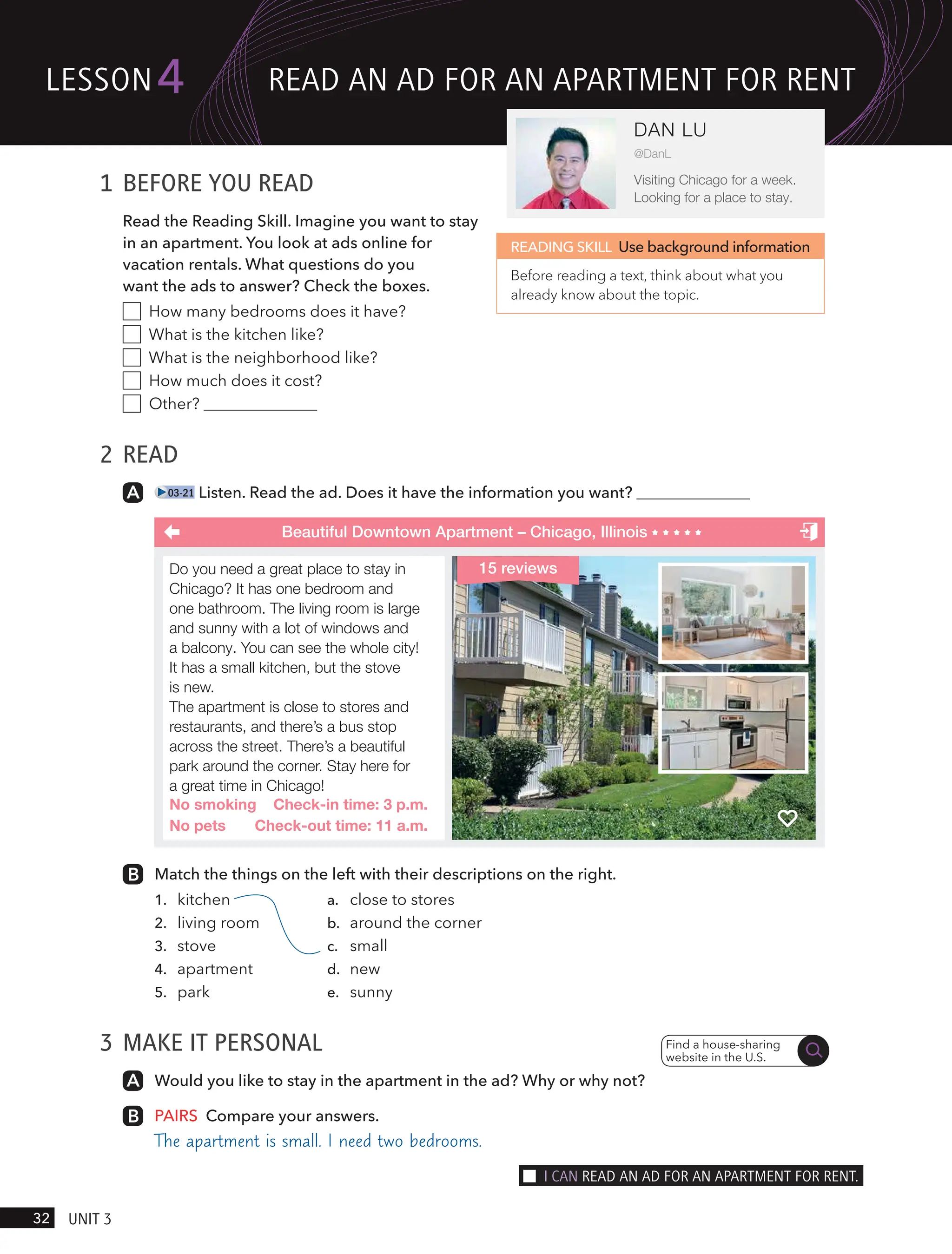 1 BEFORE YOU READ
Read the Reading Skill. Imagine you want to stay
in an apartment. You look at ads online for
vacation rentals. What questions do you
want the ads to answer? Check the boxes.
How many bedrooms does it have?
What is the kitchen like?
What is the neighborhood like?
How much does it cost?
Other?
2 READ
03-21 Listen. Read the ad. Does it have the information you want?
READING SKILL Use background information
Before reading a text, think about what you
already know about the topic.
Beautiful Downtown Apartment – Chicago, Illinois
Match the things on the left with their descriptions on the right.
1. kitchen a. close to stores
2. living room b. around the corner
3. stove c. small
4. apartment d. new
5. park e. sunny
3 MAKE IT PERSONAL
Would you like to stay in the apartment in the ad? Why or why not?
PAIRS Compare your answers.
The apartment is small. I need two bedrooms.
Find a house-sharing
website in the U.S.
Do you need a great place to stay in
Chicago? It has one bedroom and
one bathroom. The living room is large
and sunny with a lot of windows and
a balcony. You can see the whole city!
It has a small kitchen, but the stove
is new.
The apartment is close to stores and
restaurants, and there’s a bus stop
across the street. There’s a beautiful
park around the corner. Stay here for
a great time in Chicago!
No smoking Check-in time: 3 p.m.
No pets Check-out time: 11 a.m.
15 reviews
lesson
32 UnIt 3
4
DAN LU
@DanL
Visiting Chicago for a week.
Looking for a place to stay.
ReAd An Ad FoR An APARtment FoR Rent
I cAn ReAd An Ad FoR An APARtment FoR Rent.
 