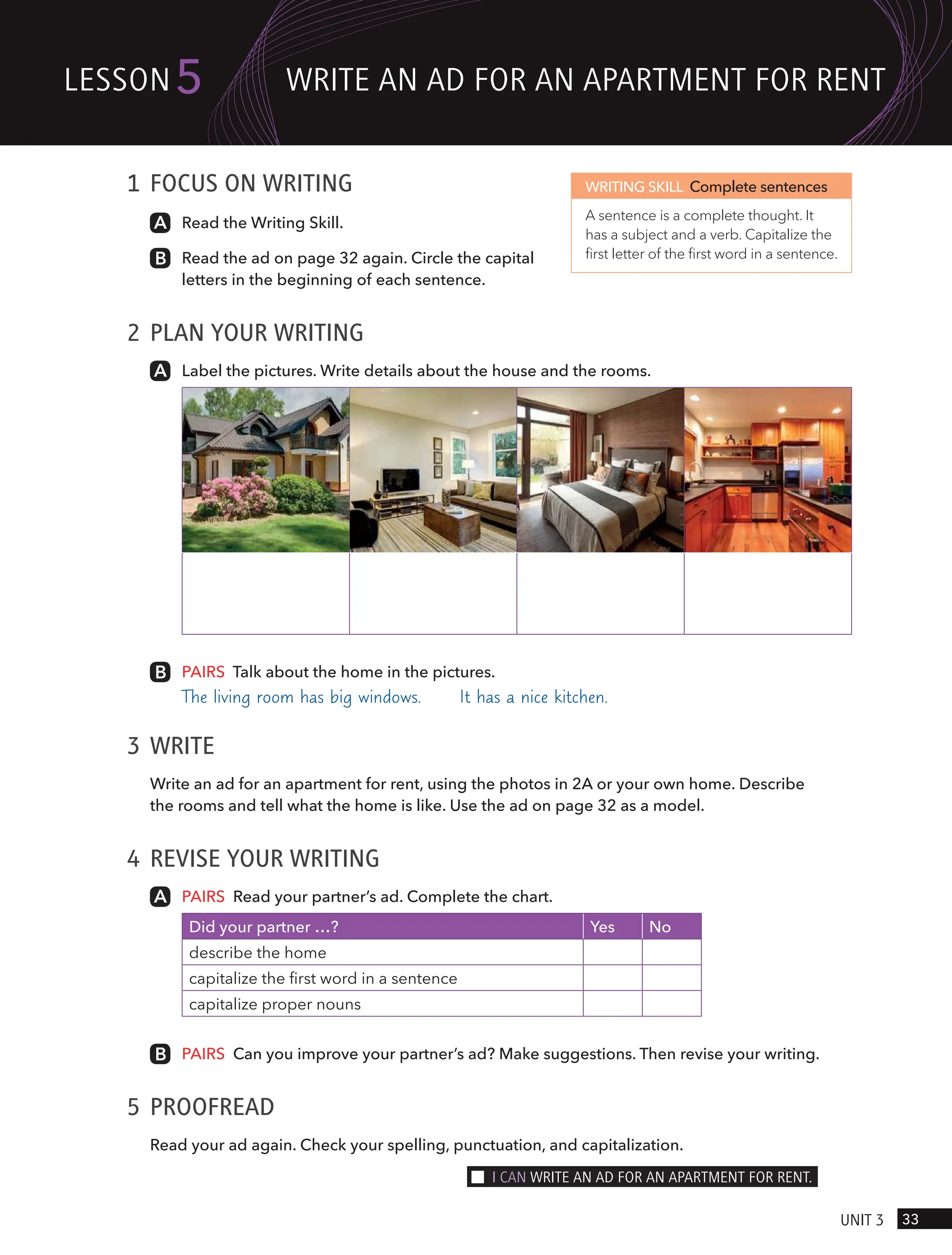 1 FOCUS ON WRITING
Read the Writing Skill.
Read the ad on page 32 again. Circle the capital
letters in the beginning of each sentence.
2 PLAN YOUR WRITING
Label the pictures. Write details about the house and the rooms.
PAIRS Talk about the home in the pictures.
The living room has big windows. It has a nice kitchen.
3 WRITE
Write an ad for an apartment for rent, using the photos in 2A or your own home. Describe
the rooms and tell what the home is like. Use the ad on page 32 as a model.
4 REVISE YOUR WRITING
PAIRS Read your partner’s ad. Complete the chart.
Did your partner …? Yes No
describe the home
capitalize the first word in a sentence
capitalize proper nouns
PAIRS Can you improve your partner’s ad? Make suggestions. Then revise your writing.
5 PROOFREAD
Read your ad again. Check your spelling, punctuation, and capitalization.
WRITING SKILL Complete sentences
A sentence is a complete thought. It
has a subject and a verb. Capitalize the
first letter of the first word in a sentence.
33
UnIt 3
lesson5 wRIte An Ad FoR An APARtment FoR Rent
I cAn wRIte An Ad FoR An APARtment FoR Rent.
 