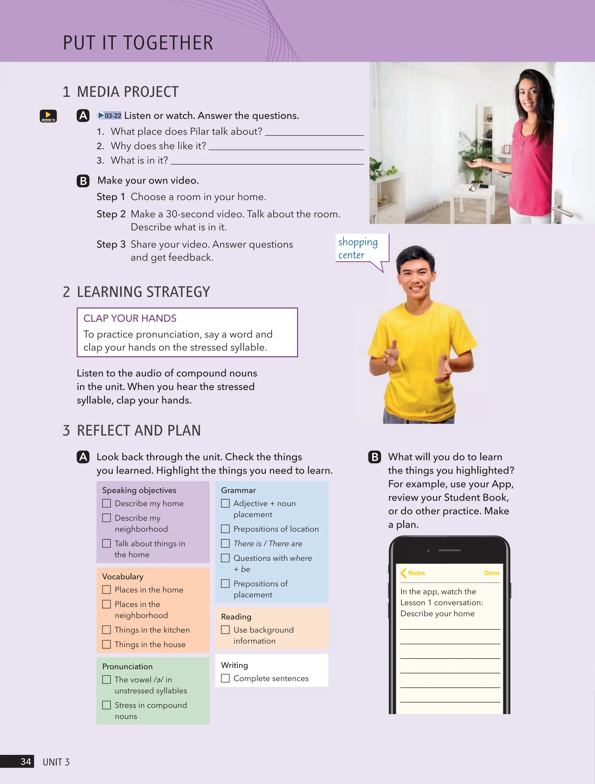 1 MEDIA PROJECT
03-22 Listen or watch. Answer the questions.
1. What place does Pilar talk about?
2. Why does she like it?
3. What is in it?
Make your own video.
Step 1 Choose a room in your home.
Step 2 Make a 30-second video. Talk about the room.
Describe what is in it.
Step 3 Share your video. Answer questions
and get feedback.
2 LEARNING STRATEGY
CLAP YOUR HANDS
To practice pronunciation, say a word and
clap your hands on the stressed syllable.
Listen to the audio of compound nouns
in the unit. When you hear the stressed
syllable, clap your hands.
3 REFLECT AND PLAN
Look back through the unit. Check the things
you learned. Highlight the things you need to learn.
Speaking objectives
Describe my home
Describe my
neighborhood
Talk about things in
the home
Vocabulary
Places in the home
Places in the
neighborhood
Things in the kitchen
Things in the house
Pronunciation
The vowel /ə/ in
unstressed syllables
Stress in compound
nouns
Grammar
Adjective + noun
placement
Prepositions of location
There is / There are
Questions with where
+ be
Prepositions of
placement
Reading
Use background
information
Writing
Complete sentences
What will you do to learn
the things you highlighted?
For example, use your App,
review your Student Book,
or do other practice. Make
a plan.
In the app, watch the
Lesson 1 conversation:
Describe your home
Notes Done
shopping
center
PUt It togetHeR
34 UnIt 3
 