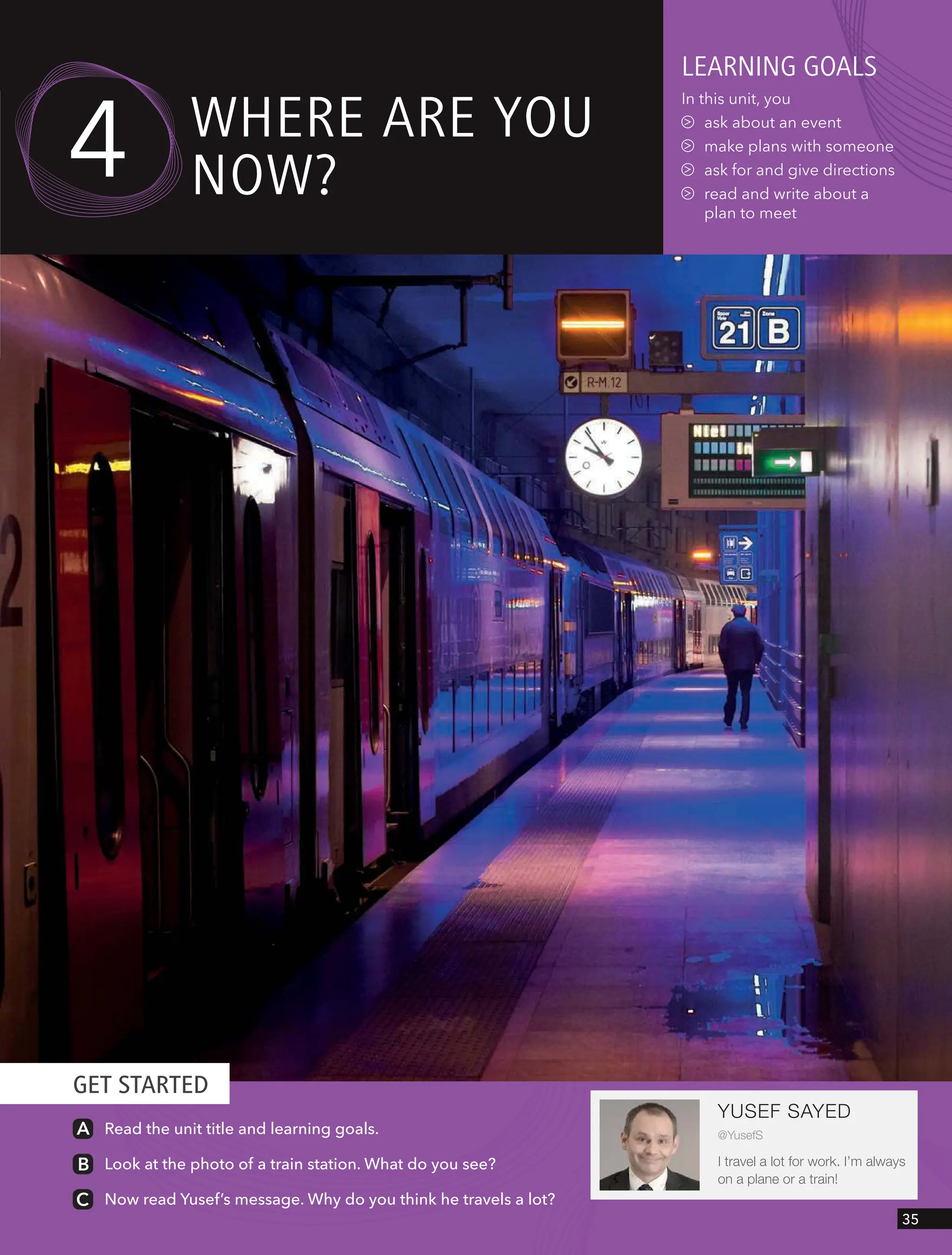 GET STARTED
YUSEF SAYED
@YusefS
I travel a lot for work. I’m always
on a plane or a train!
Read the unit title and learning goals.
Look at the photo of a train station. What do you see?
Now read Yusef’s message. Why do you think he travels a lot?
leARnIng goAls
In this unit, you
ask about an event
make plans with someone
ask for and give directions
read and write about a
plan to meet
wHeRe ARe YoU
now?
4
35
 