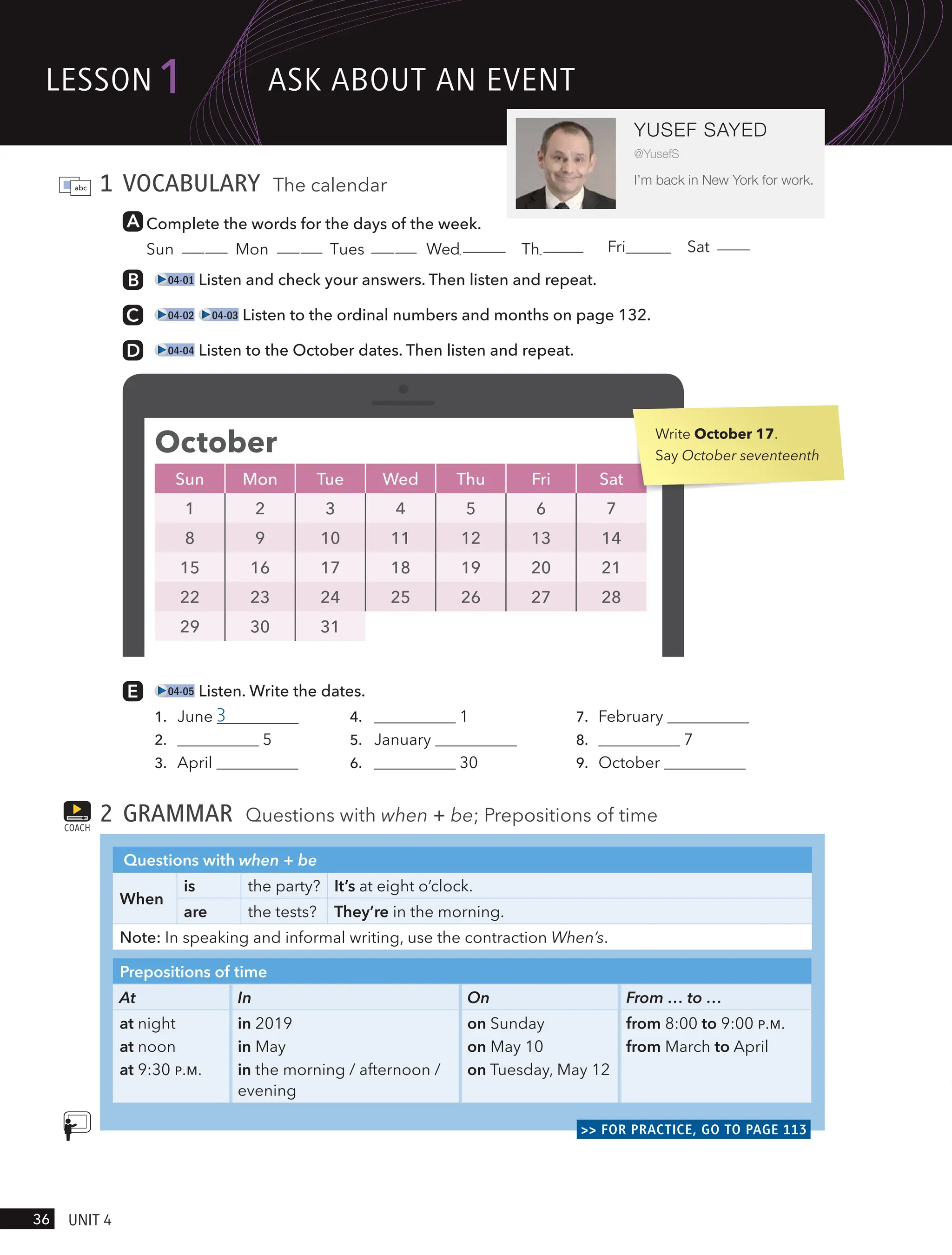 1 VOCABULARY The calendar
Complete the words for the days of the week.
Sun day Mon day Tues day Wednesday Thursday Fri Sat
04-01 Listen and check your answers. Then listen and repeat.
04-02 04-03 Listen to the ordinal numbers and months on page 132.
04-04 Listen to the October dates. Then listen and repeat.
04-05 Listen. Write the dates.
1. June 3 4. 1 7. February
2. 5 5. January 8. 7
3. April 6. 30 9. October
2 GRAMMAR Questions with when + be; Prepositions of time
Questions with when + be
When
is the party? It’s at eight o’clock.
are the tests? They’re in the morning.
Note: In speaking and informal writing, use the contraction When’s.
Prepositions of time
At In On From … to …
at night
at noon
at 9:30 P.M.
in 2019
in May
in the morning / afternoon /
evening
on Sunday
on May 10
on Tuesday, May 12
from 8:00 to 9:00 P.M.
from March to April
>> FOR PRACTICE, GO TO PAGE 113
COACH
October
Sun Mon Tue Wed Thu Fri Sat
1 2 3 4 5 6 7
8 9 10 11 12 13 14
15 16 17 18 19 20 21
22 23 24 25 26 27 28
29 30 31
Write October 17.
Say October seventeenth
lesson1
36 UnIt 4
YUSEF SAYED
@YusefS
I’m back in New York for work.
Ask ABoUt An eVent
urday
 