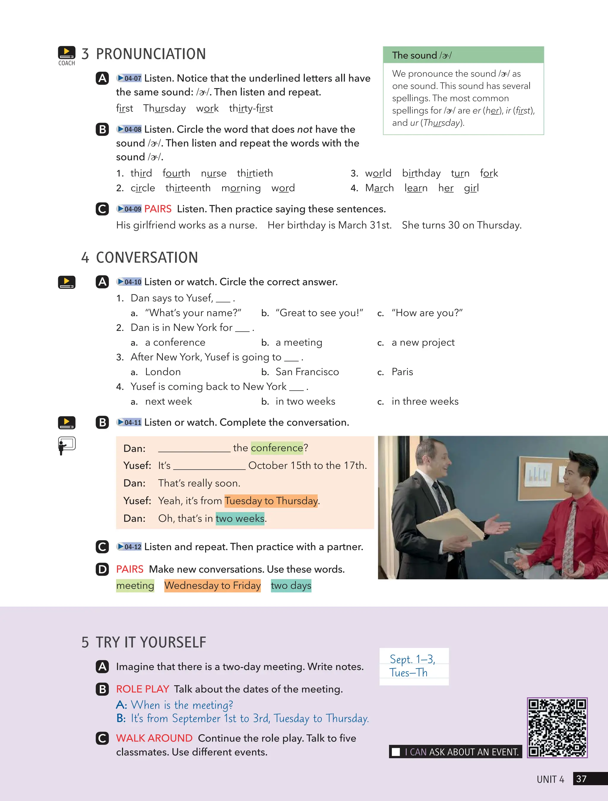 5 TRY IT YOURSELF
Imagine that there is a two-day meeting. Write notes.
ROLE PLAY Talk about the dates of the meeting.
A: When is the meeting?
B: It’s from September 1st to 3rd, Tuesday to Thursday.
WALK AROUND Continue the role play. Talk to five
classmates. Use different events.
Sept. 1–3,
Tues–Th
3 PRONUNCIATION
04-07 Listen. Notice that the underlined letters all have
the same sound: /ɚ/. Then listen and repeat.
first Thursday work thirty-first
04-08 Listen. Circle the word that does not have the
sound /ɚ/. Then listen and repeat the words with the
sound /ɚ/.
1. third fourth nurse thirtieth
2. circle thirteenth morning word
3. world birthday turn fork
4. March learn her girl
04-09 PAIRS Listen. Then practice saying these sentences.
His girlfriend works as a nurse. Her birthday is March 31st. She turns 30 on Thursday.
4 CONVERSATION
04-10 Listen or watch. Circle the correct answer.
1. Dan says to Yusef, .
a. “What’s your name?” b. “Great to see you!” c. “How are you?”
2. Dan is in New York for .
a. a conference b. a meeting c. a new project
3. After New York, Yusef is going to .
a. London b. San Francisco c. Paris
4. Yusef is coming back to New York .
a. next week b. in two weeks c. in three weeks
04-11 Listen or watch. Complete the conversation.
the conference?
Yusef: It’s October 15th to the 17th.
Dan: That’s really soon.
Yusef: Yeah, it’s from Tuesday to Thursday.
Dan: Oh, that’s in two weeks.
04-12 Listen and repeat. Then practice with a partner.
PAIRS Make new conversations. Use these words.
meeting Wednesday to Friday two days
COACH
The sound /ɚ/
We pronounce the sound /ɚ/ as
one sound. This sound has several
spellings. The most common
spellings for /ɚ/ are er (her), ir (first),
and ur (Thursday).
37
UnIt 4
I cAn Ask ABoUt An eVent.
Dan:
 