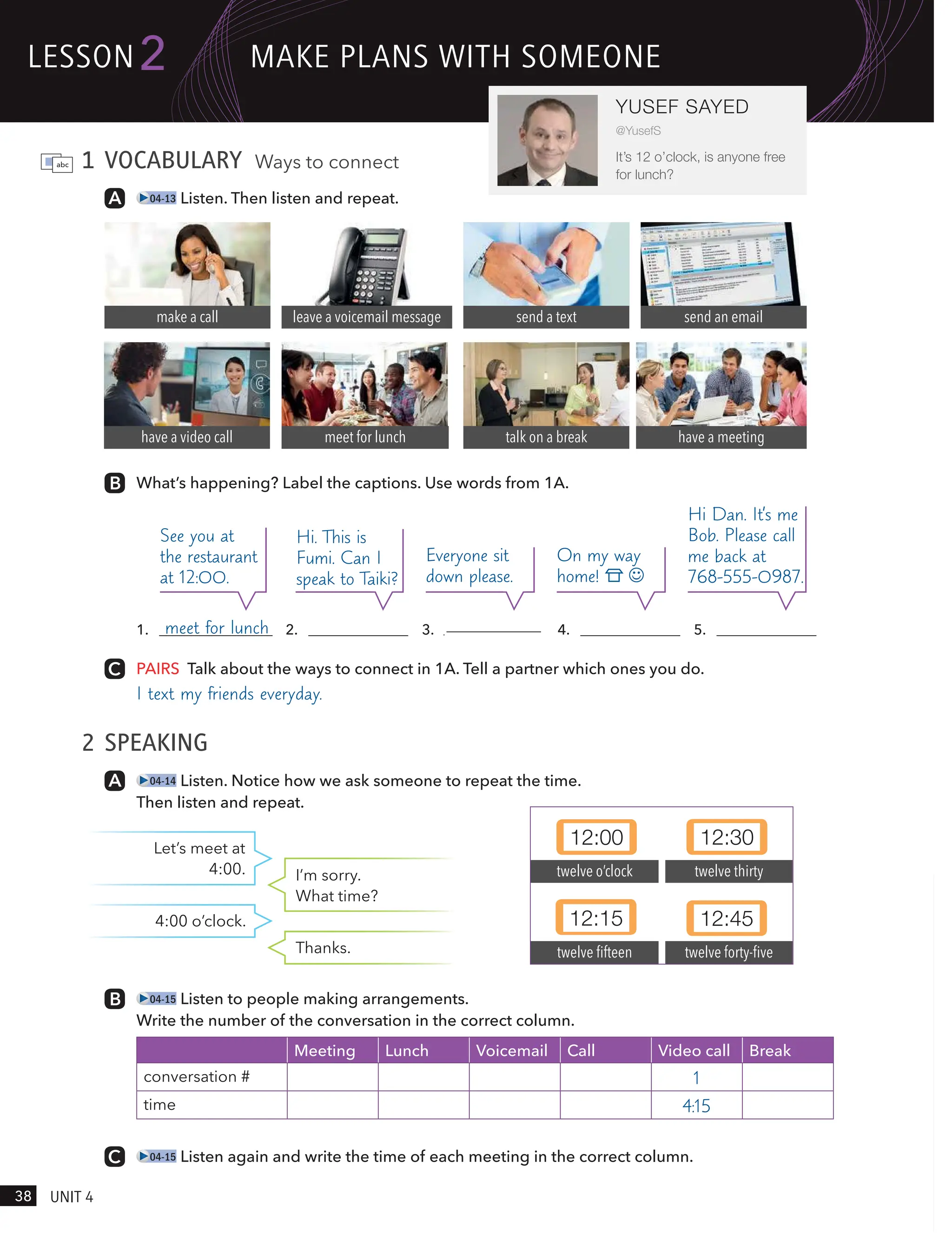 1 VOCABULARY Ways to connect
04-13 Listen. Then listen and repeat.
What’s happening? Label the captions. Use words from 1A.
talk on a break
meet for lunch
make a call leave a voicemail message send a text send an email
have a meeting
have a video call
PAIRS Talk about the ways to connect in 1A. Tell a partner which ones you do.
I text my friends everyday.
2 SPEAKING
04-14 Listen. Notice how we ask someone to repeat the time.
Then listen and repeat.
12:00 12:30
12:15 12:45
twelve o’clock
twelve fifteen
twelve thirty
twelve forty-five
1. meet for lunch 2. 3. 4. 5.
See you at
the restaurant
at 12:00.
Hi. This is
Fumi. Can I
speak to Taiki?
Everyone sit
down please.
On my way
home!
Hi Dan. It’s me
Bob. Please call
me back at
768-555-0987.
Let’s meet at
4:00. I’m sorry.
What time?
4:00 o’clock.
Thanks.
04-15 Listen to people making arrangements.
Write the number of the conversation in the correct column.
Meeting Lunch Voicemail Call Video call Break
conversation # 1
time 4:15
04-15 Listen again and write the time of each meeting in the correct column.
lesson
38 UnIt 4
2
YUSEF SAYED
@YusefS
It’s 12 o’clock, is anyone free
for lunch?
mAke PlAns wItH someone
have a meeting
 