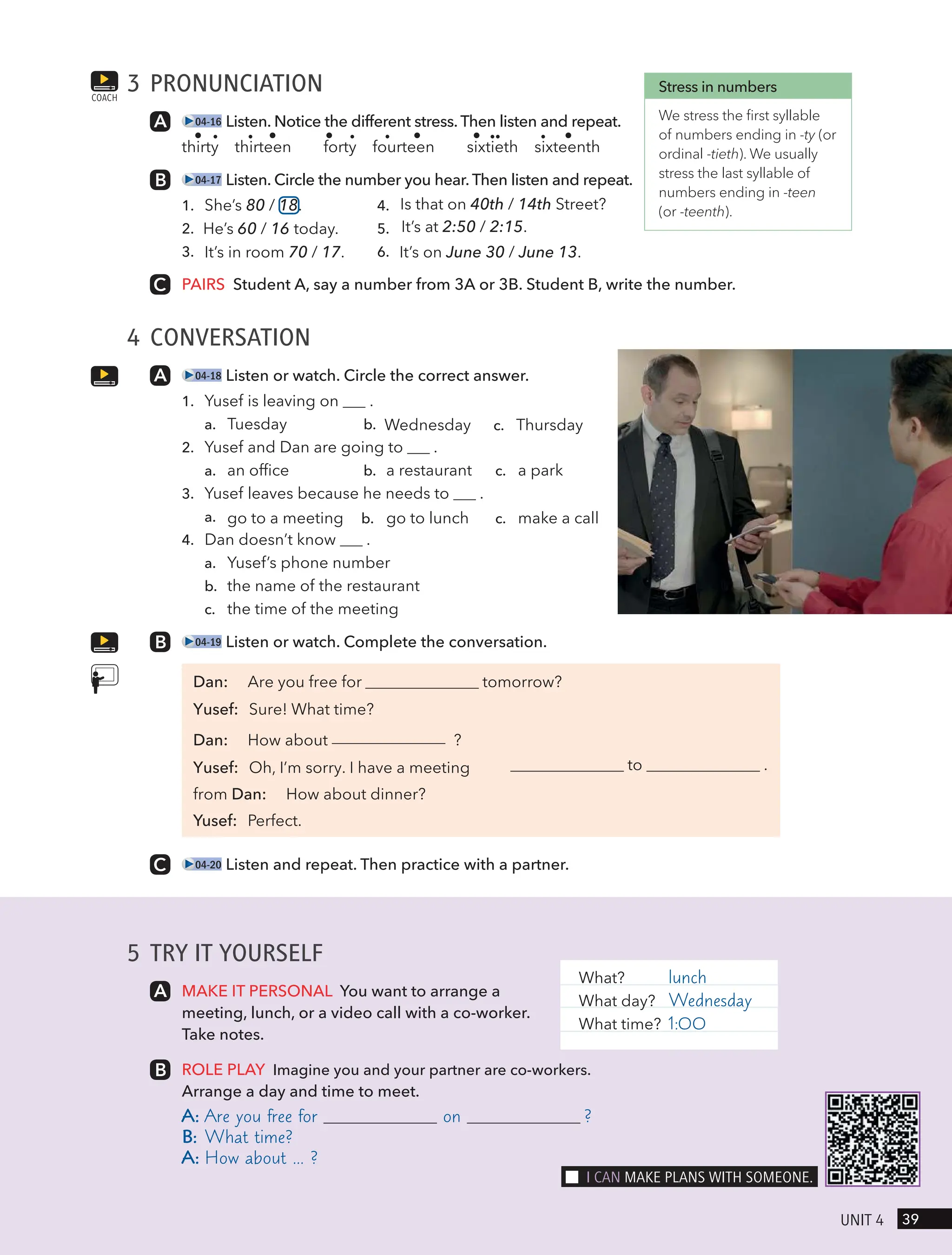 3 PRONUNCIATION
04-16 Listen. Notice the different stress. Then listen and repeat.
thirty thirteen forty fourteen sixtieth sixteenth
04-17 Listen. Circle the number you hear. Then listen and repeat.
1. She’s 80 / 18. 4. Is that on 40th / 14th Street?
2. He’s 60 / 16 today. 5. It’s at 2:50 / 2:15.
3. It’s in room 70 / 17. 6. It’s on June 30 / June 13.
PAIRS Student A, say a number from 3A or 3B. Student B, write the number.
4 CONVERSATION
04-18 Listen or watch. Circle the correct answer.
1. Yusef is leaving on .
a. Tuesday b. Wednesday c. Thursday
2. Yusef and Dan are going to .
a. an office b. a restaurant c. a park
3. Yusef leaves because he needs to .
a. go to a meeting b. go to lunch c. make a call
4. Dan doesn’t know .
a. Yusef’s phone number
b. the name of the restaurant
c. the time of the meeting
04-19 Listen or watch. Complete the conversation.
tomorrow?
to .
Dan: Are you free for
Yusef: Sure! What time?
Dan: How about ?
Yusef: Oh, I’m sorry. I have a meeting
from Dan: How about dinner?
Yusef: Perfect.
04-20 Listen and repeat. Then practice with a partner.
COACH
Stress in numbers
We stress the first syllable
of numbers ending in -ty (or
ordinal -tieth). We usually
stress the last syllable of
numbers ending in -teen
(or -teenth).
5 TRY IT YOURSELF
MAKE IT PERSONAL You want to arrange a
meeting, lunch, or a video call with a co-worker.
Take notes.
ROLE PLAY Imagine you and your partner are co-workers.
Arrange a day and time to meet.
A: Are you free for on ?
B: What time?
A: How about … ?
What? lunch
What day? Wednesday
What time? 1:00
39
UnIt 4
I cAn mAke PlAns wItH someone.
 