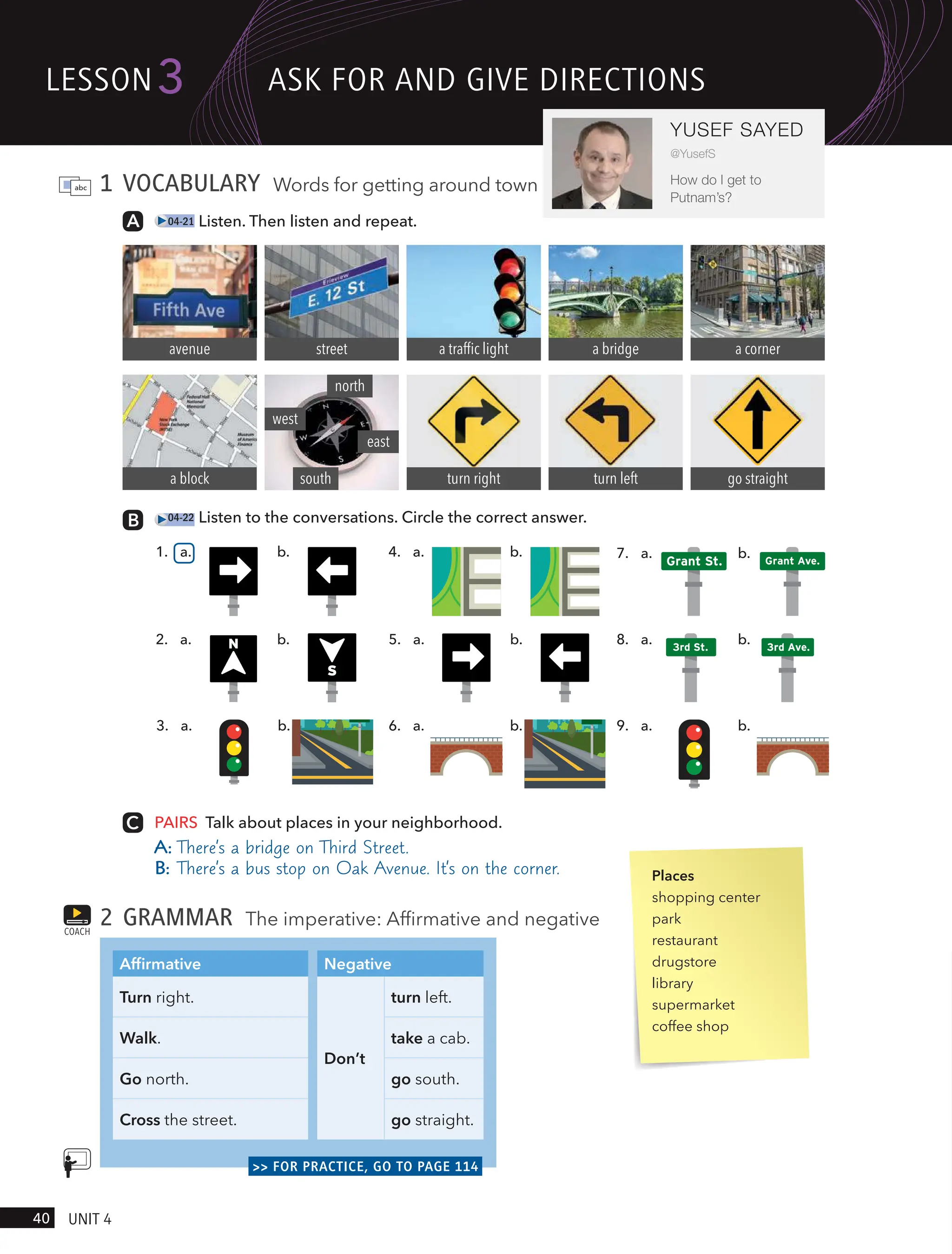1 VOCABULARY Words for getting around town
04-21 Listen. Then listen and repeat.
avenue
a block
street a traffic light
turn right
a bridge
turn left
a corner
go straight
north
south
west
east
PAIRS Talk about places in your neighborhood.
A: There’s a bridge on Third Street.
B: There’s a bus stop on Oak Avenue. It’s on the corner.
2 GRAMMAR The imperative: Affirmative and negative
Affirmative Negative
Turn right.
Don’t
turn left.
Walk. take a cab.
Go north. go south.
Cross the street. go straight.
>> FOR PRACTICE, GO TO PAGE 114
COACH
a.
5. b.
N
S
a.
2. b.
a.
6. b. a.
9. b.
a.
3. b.
Grant St. Grant Ave.
a.
7. b.
04-22 Listen to the conversations. Circle the correct answer.
1. a. b. 4. a. b.
3rd St. 3rd Ave.
a.
8. b.
Places
shopping center
park
restaurant
drugstore
library
supermarket
coffee shop
lesson
40 UnIt 4
3
YUSEF SAYED
@YusefS
How do I get to
Putnam’s?
Ask FoR And gIVe dIRectIons
 
