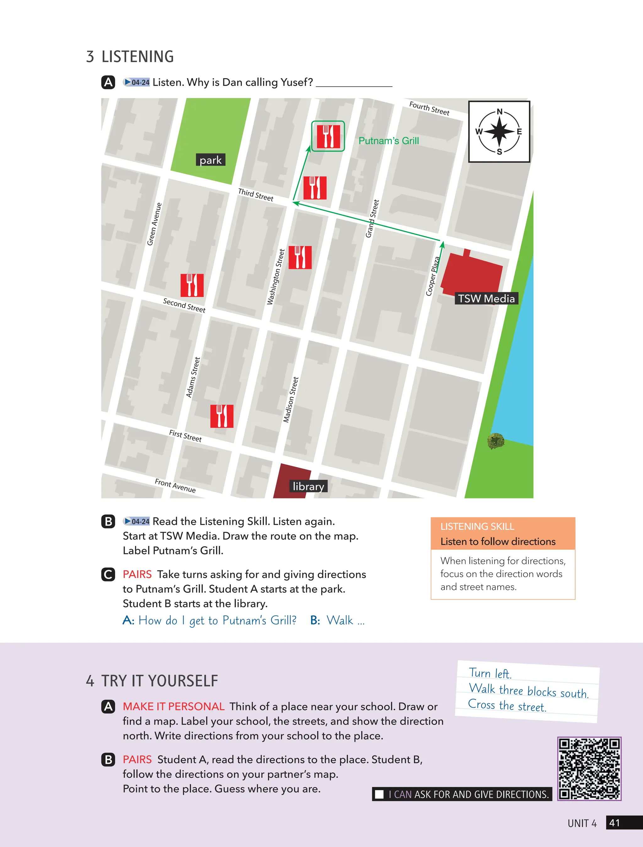 Fourth Street
Third Street
Second Street
First Street
Front Avenue
A
d
a
m
s
S
t
r
e
e
t
C
o
o
p
e
r
P
l
a
z
a
G
r
a
n
d
S
t
re
e
t
M
a
d
i
s
o
n
S
t
re
e
t
W
a
s
h
in
g
t
o
n
S
t
r
e
e
t
G
r
e
e
n
A
v
e
n
u
e
4 TRY IT YOURSELF
MAKE IT PERSONAL Think of a place near your school. Draw or
find a map. Label your school, the streets, and show the direction
north. Write directions from your school to the place.
PAIRS Student A, read the directions to the place. Student B,
follow the directions on your partner’s map.
Point to the place. Guess where you are.
3 LISTENING
04-24 Listen. Why is Dan calling Yusef?
04-24 Read the Listening Skill. Listen again.
Start at TSW Media. Draw the route on the map.
Label Putnam’s Grill.
PAIRS Take turns asking for and giving directions
to Putnam’s Grill. Student A starts at the park.
Student B starts at the library.
A: How do I get to Putnam’s Grill? B: Walk …
LISTENING SKILL
Listen to follow directions
When listening for directions,
focus on the direction words
and street names.
TSW Media
library
park
N
S
E
W
Turn left.
Walk three blocks south.
Cross the street.
41
UnIt 4
I cAn Ask FoR And gIVe dIRectIons.
Putnam’s Grill
 