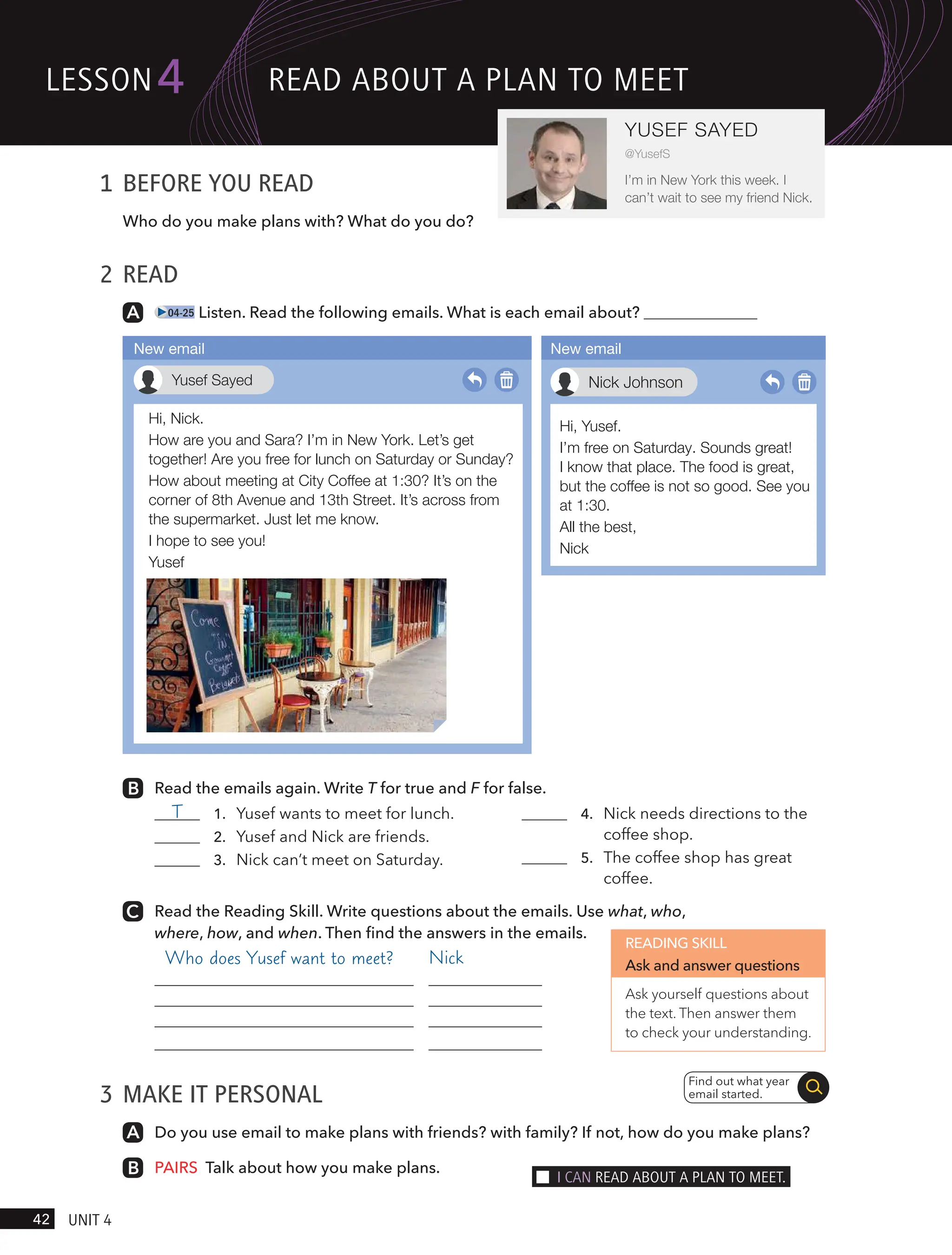 1 BEFORE YOU READ
Who do you make plans with? What do you do?
2 READ
04-25 Listen. Read the following emails. What is each email about?
Read the emails again. Write T for true and F for false.
T 1. Yusef wants to meet for lunch.
2. Yusef and Nick are friends.
3. Nick can’t meet on Saturday.
4. Nick needs directions to the
coffee shop.
5. The coffee shop has great
coffee.
Read the Reading Skill. Write questions about the emails. Use what, who,
where, how, and when. Then find the answers in the emails.
Nick
3 MAKE IT PERSONAL
Do you use email to make plans with friends? with family? If not, how do you make plans?
PAIRS Talk about how you make plans.
Find out what year
email started.
Hi, Nick.
How are you and Sara? I’m in New York. Let’s get
together! Are you free for lunch on Saturday or Sunday?
How about meeting at City Coffee at 1:30? It’s on the
corner of 8th Avenue and 13th Street. It’s across from
the supermarket. Just let me know.
I hope to see you!
Yusef
Yusef Sayed
New email
Hi, Yusef.
I’m free on Saturday. Sounds great!
I know that place. The food is great,
but the coffee is not so good. See you
at 1:30.
All the best,
Nick
Nick Johnson
New email
READING SKILL
Ask and answer questions
Ask yourself questions about
the text. Then answer them
to check your understanding.
lesson
42 UnIt 4
4
YUSEF SAYED
@YusefS
I’m in New York this week. I
can’t wait to see my friend Nick.
ReAd ABoUt A PlAn to meet
I cAn ReAd ABoUt A PlAn to meet.
Who does Yusef want to meet?
 