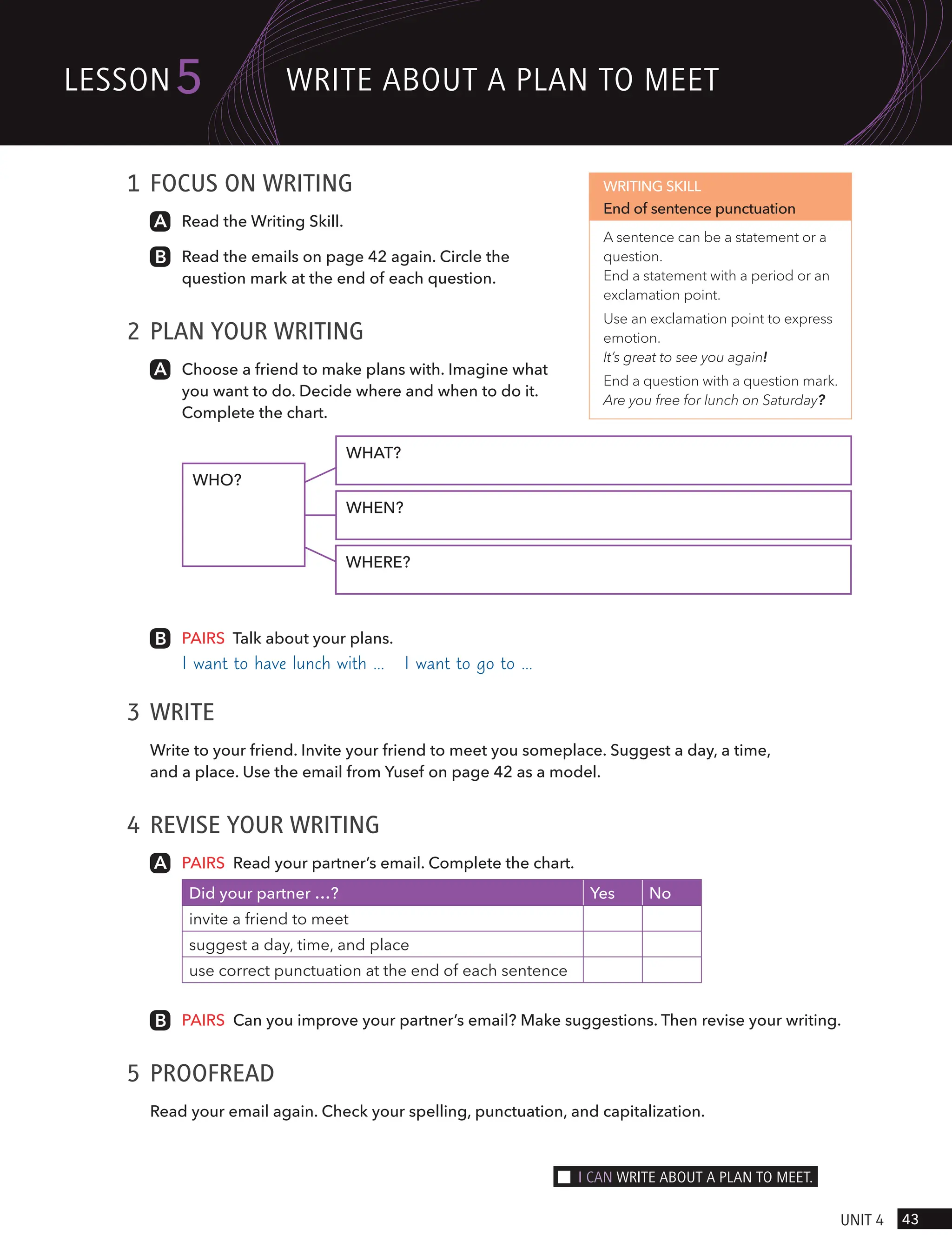 1 FOCUS ON WRITING
Read the Writing Skill.
Read the emails on page 42 again. Circle the
question mark at the end of each question.
2 PLAN YOUR WRITING
Choose a friend to make plans with. Imagine what
you want to do. Decide where and when to do it.
Complete the chart.
WHAT?
WHEN?
WHERE?
WHO?
PAIRS Talk about your plans.
I want to have lunch with … I want to go to …
3 WRITE
Write to your friend. Invite your friend to meet you someplace. Suggest a day, a time,
and a place. Use the email from Yusef on page 42 as a model.
4 REVISE YOUR WRITING
PAIRS Read your partner’s email. Complete the chart.
Did your partner …? Yes No
invite a friend to meet
suggest a day, time, and place
use correct punctuation at the end of each sentence
PAIRS Can you improve your partner’s email? Make suggestions. Then revise your writing.
5 PROOFREAD
Read your email again. Check your spelling, punctuation, and capitalization.
WRITING SKILL
End of sentence punctuation
A sentence can be a statement or a
question.
End a statement with a period or an
exclamation point.
Use an exclamation point to express
emotion.
It’s great to see you again!
End a question with a question mark.
Are you free for lunch on Saturday?
43
UnIt 4
lesson5 wRIte ABoUt A PlAn to meet
I cAn wRIte ABoUt A PlAn to meet.
 