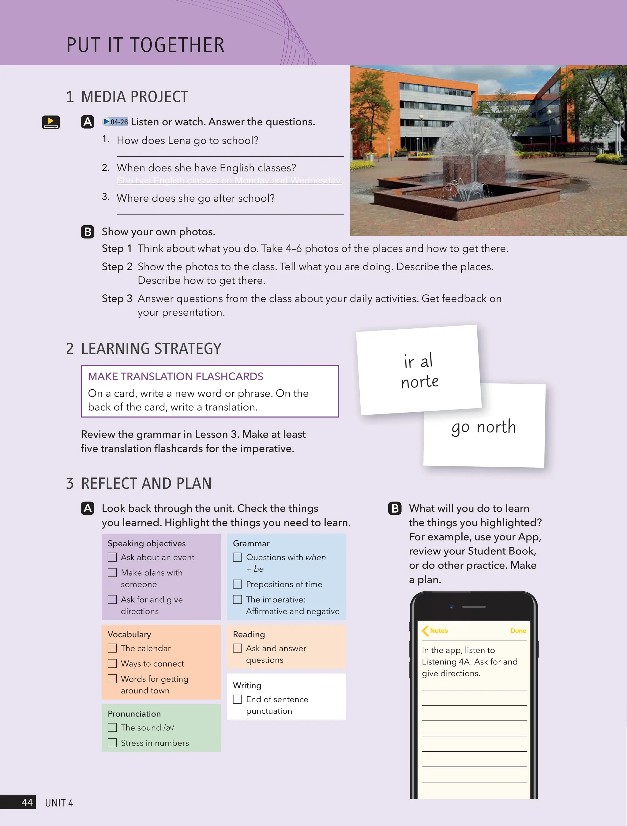 1 MEDIA PROJECT
04-26 Listen or watch. Answer the questions.
1.
2.
3.
Show your own photos.
Step 1 Think about what you do. Take 4–6 photos of the places and how to get there.
Step 2 Show the photos to the class. Tell what you are doing. Describe the places.
Describe how to get there.
Step 3 Answer questions from the class about your daily activities. Get feedback on
your presentation.
2 LEARNING STRATEGY
MAKE TRANSLATION FLASHCARDS
On a card, write a new word or phrase. On the
back of the card, write a translation.
Review the grammar in Lesson 3. Make at least
five translation flashcards for the imperative.
3 REFLECT AND PLAN
go north
ir al
norte
Look back through the unit. Check the things
you learned. Highlight the things you need to learn.
Speaking objectives
Ask about an event
Make plans with
someone
Ask for and give
directions
Vocabulary
The calendar
Ways to connect
Words for getting
around town
Pronunciation
The sound /ɚ/
Stress in numbers
Grammar
Questions with when
+ be
Prepositions of time
The imperative:
Affirmative and negative
Reading
Ask and answer
questions
Writing
End of sentence
punctuation
What will you do to learn
the things you highlighted?
For example, use your App,
review your Student Book,
or do other practice. Make
a plan.
In the app, listen to
Listening 4A: Ask for and
give directions.
Notes Done
PUt It togetHeR
44 UnIt 4
How does Lena go to school?
When does she have English classes?
She has English classes on Monday and Wednesday.
Where does she go after school?
 