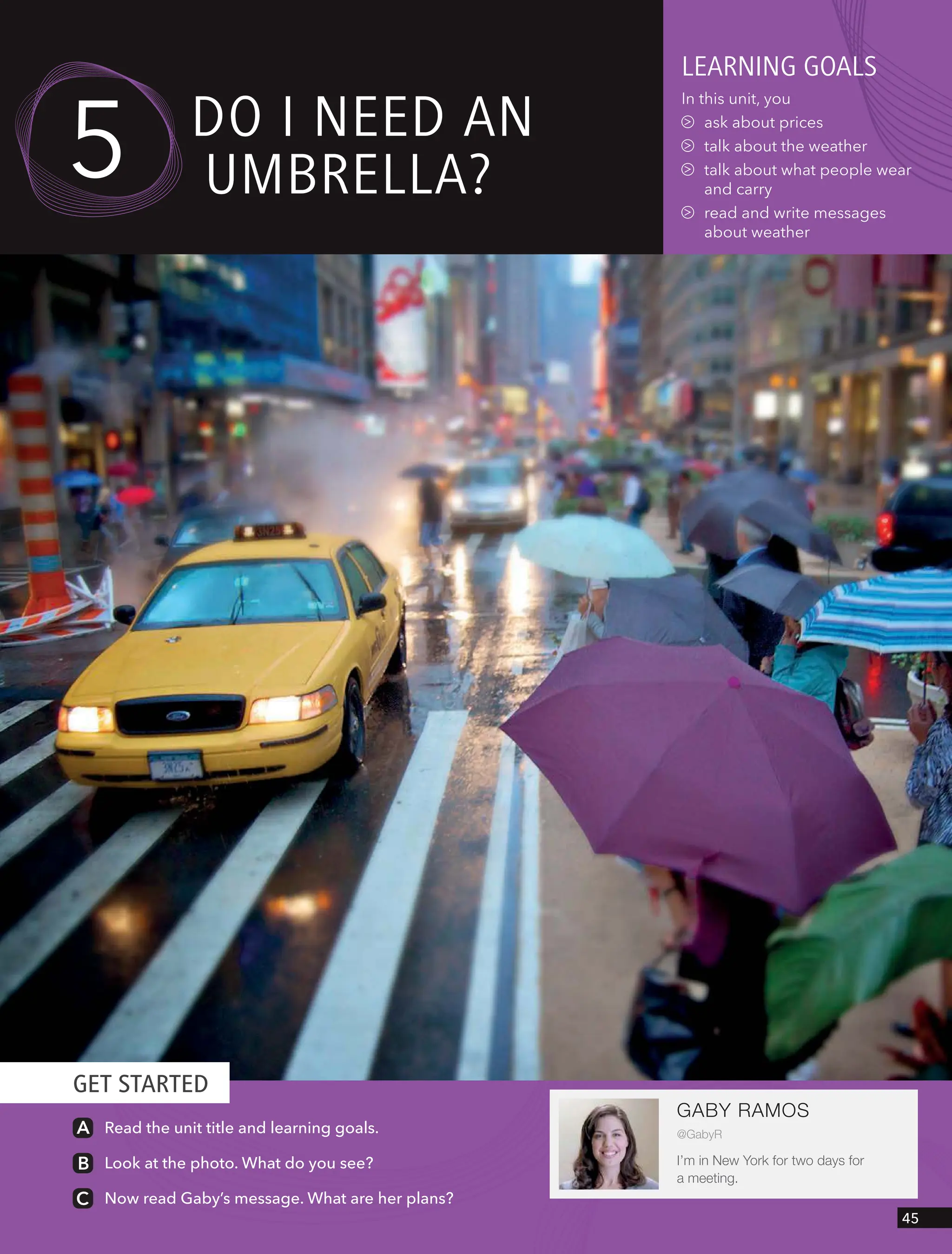 GET STARTED
GABY RAMOS
@GabyR
I’m in New York for two days for
a meeting.
leARnIng goAls
In this unit, you
ask about prices
talk about the weather
talk about what people wear
and carry
read and write messages
about weather
5 do I need An
UmBRellA?
Read the unit title and learning goals.
Look at the photo. What do you see?
Now read Gaby’s message. What are her plans?
45
 