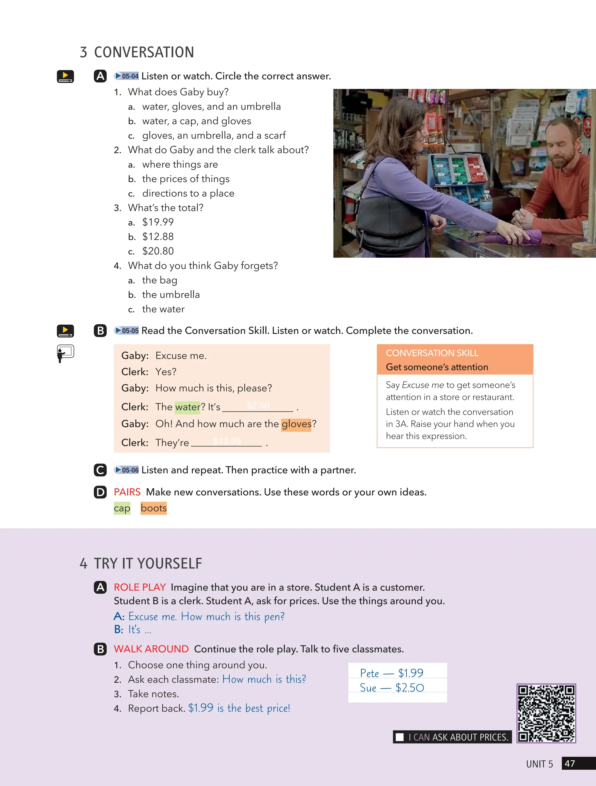 4 TRY IT YOURSELF
ROLE PLAY Imagine that you are in a store. Student A is a customer.
Student B is a clerk. Student A, ask for prices. Use the things around you.
A: Excuse me. How much is this pen?
B: It’s …
WALK AROUND Continue the role play. Talk to five classmates.
1. Choose one thing around you.
2. Ask each classmate: How much is this?
3. Take notes.
4. Report back. $1.99 is the best price!
3 CONVERSATION
05-04 Listen or watch. Circle the correct answer.
1. What does Gaby buy?
a. water, gloves, and an umbrella
b. water, a cap, and gloves
c. gloves, an umbrella, and a scarf
2. What do Gaby and the clerk talk about?
a. where things are
b. the prices of things
c. directions to a place
3. What’s the total?
a. $19.99
b. $12.88
c. $20.80
4. What do you think Gaby forgets?
a. the bag
b. the umbrella
c. the water
05-05 Read the Conversation Skill. Listen or watch. Complete the conversation.
Gaby: Excuse me.
Clerk: Yes?
Gaby: How much is this, please?
Clerk: The water? It’s $2.50 .
Gaby: Oh! And how much are the gloves?
Clerk: They’re $12.99 .
05-06 Listen and repeat. Then practice with a partner.
PAIRS Make new conversations. Use these words or your own ideas.
cap boots
CONVERSATION SKILL
Get someone’s attention
Say Excuse me to get someone’s
attention in a store or restaurant.
Listen or watch the conversation
in 3A. Raise your hand when you
hear this expression.
Pete — $1.99
Sue — $2.50
47
UnIt 5
I cAn Ask ABoUt PRIces.
 