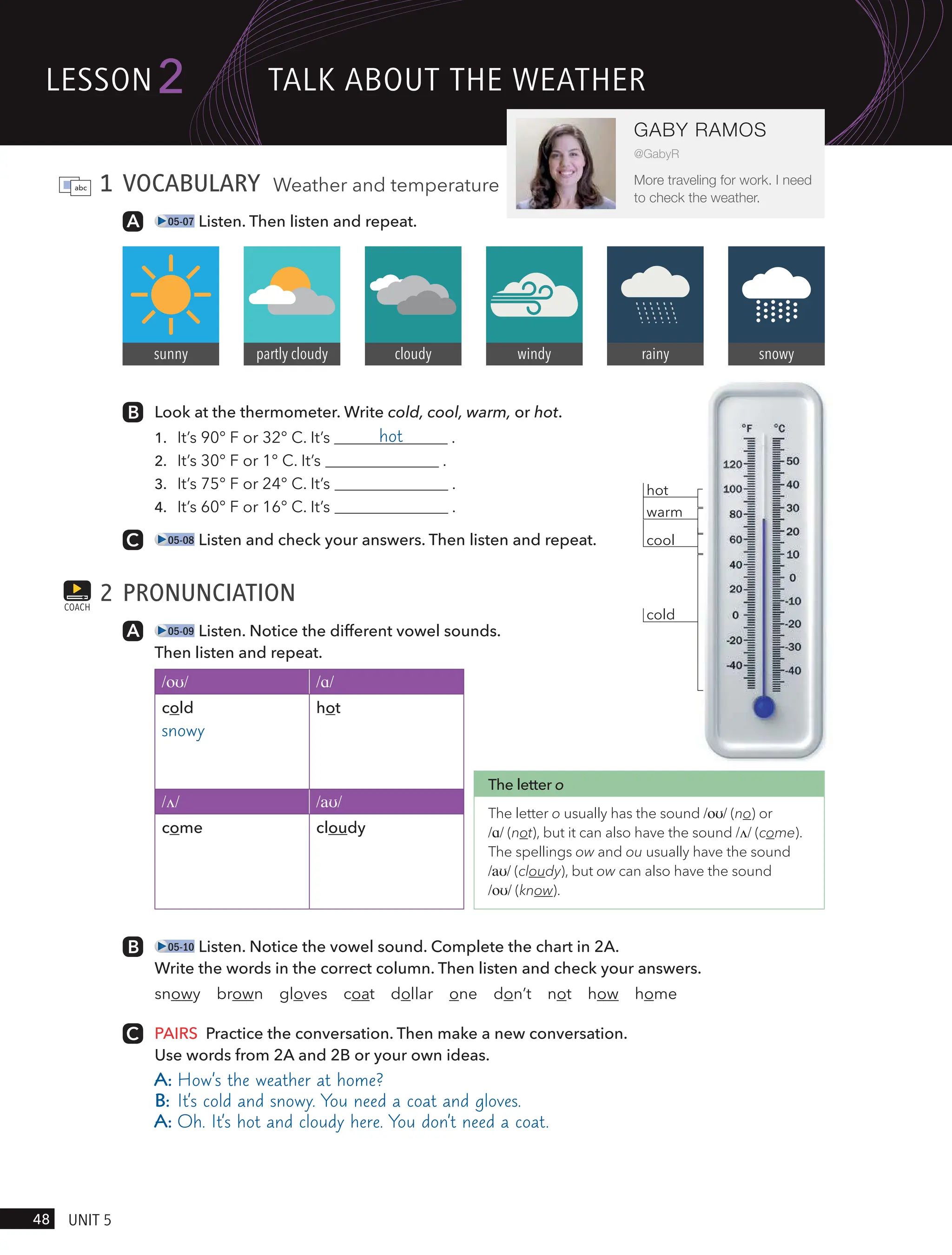 cold
warm
cool
hot
1 VOCABULARY Weather and temperature
05-07 Listen. Then listen and repeat.
Look at the thermometer. Write cold, cool, warm, or hot.
1. It’s 90° F or 32° C. It’s hot .
2. It’s 30° F or 1° C. It’s .
3. It’s 75° F or 24° C. It’s .
4. It’s 60° F or 16° C. It’s .
05-08 Listen and check your answers. Then listen and repeat.
2 PRONUNCIATION
05-09 Listen. Notice the different vowel sounds.
Then listen and repeat.
/oʊ/ /ɑ/
cold
snowy
hot
/ʌ/ /aʊ/
come cloudy
05-10 Listen. Notice the vowel sound. Complete the chart in 2A.
Write the words in the correct column. Then listen and check your answers.
snowy brown gloves coat dollar one don’t not how home
PAIRS Practice the conversation. Then make a new conversation.
Use words from 2A and 2B or your own ideas.
A: How’s the weather at home?
B: It’s cold and snowy. You need a coat and gloves.
A: Oh. It’s hot and cloudy here. You don’t need a coat.
COACH
sunny partly cloudy cloudy windy rainy snowy
The letter o
The letter o usually has the sound /oʊ/ (no) or
/ɑ/ (not), but it can also have the sound /ʌ/ (come).
The spellings ow and ou usually have the sound
/aʊ/ (cloudy), but ow can also have the sound
/oʊ/ (know).
lesson
48 UnIt 5
2
GABY RAMOS
@GabyR
More traveling for work. I need
to check the weather.
tAlk ABoUt tHe weAtHeR
 
