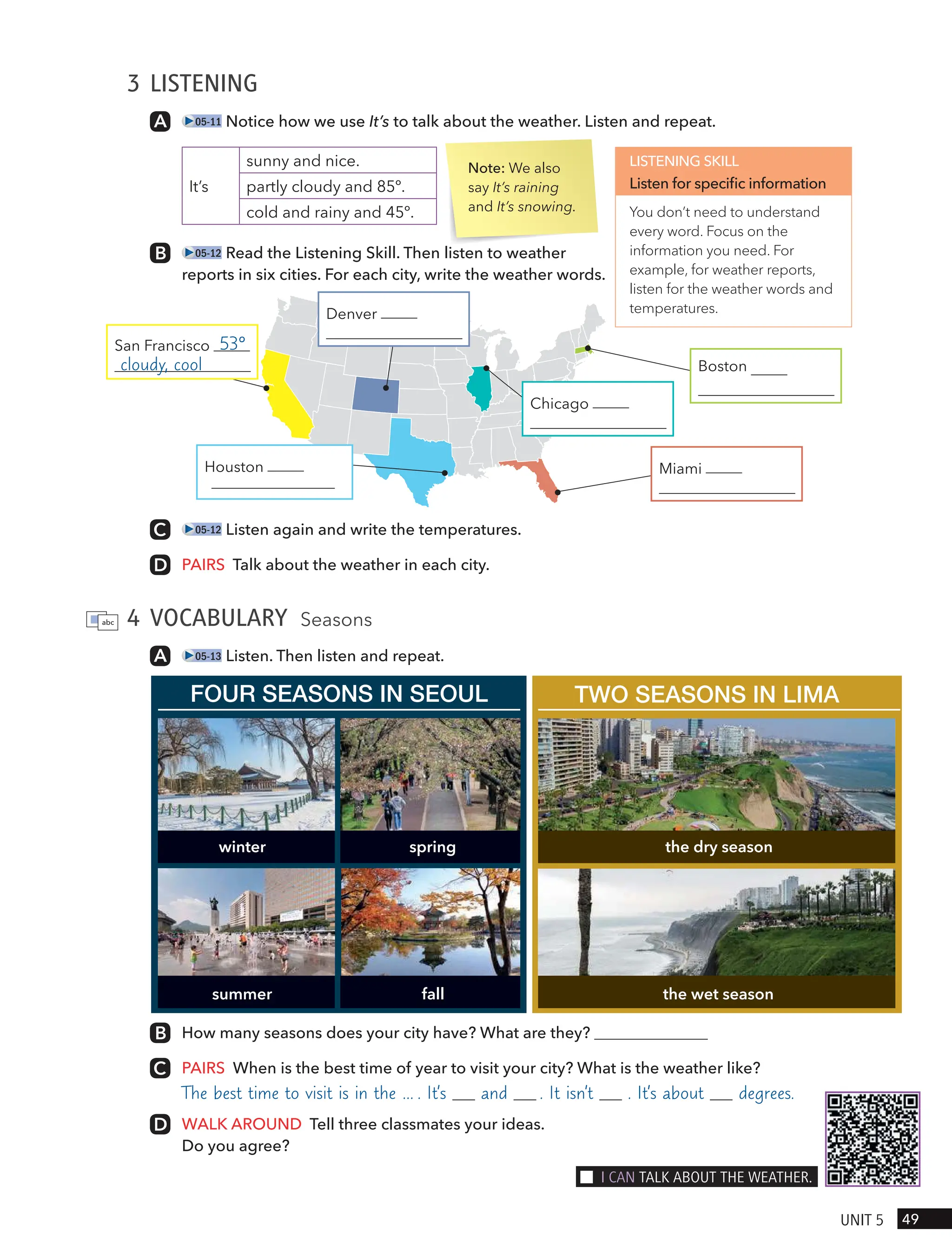 3 LISTENING
05-11 Notice how we use It’s to talk about the weather. Listen and repeat.
It’s
sunny and nice.
partly cloudy and 85º.
cold and rainy and 45º.
05-12 Read the Listening Skill. Then listen to weather
reports in six cities. For each city, write the weather words.
Note: We also
say It’s raining
and It’s snowing.
LISTENING SKILL
Listen for specific information
You don’t need to understand
every word. Focus on the
information you need. For
example, for weather reports,
listen for the weather words and
temperatures.
San Francisco 53°
cloudy, cool
05-12 Listen again and write the temperatures.
PAIRS Talk about the weather in each city.
4 VOCABULARY Seasons
05-13 Listen. Then listen and repeat.
How many seasons does your city have? What are they?
PAIRS When is the best time of year to visit your city? What is the weather like?
The best time to visit is in the … . It’s and . It isn’t . It’s about degrees.
WALK AROUND Tell three classmates your ideas.
Do you agree?
FOUR SEASONS IN SEOUL TWO SEASONS IN LIMA
winter
summer
the dry season
spring
fall the wet season
49
UnIt 5
I cAn tAlk ABoUt tHe weAtHeR.
Denver
Chicago
Boston
Miami
Houston
partly cloudy, warm
 