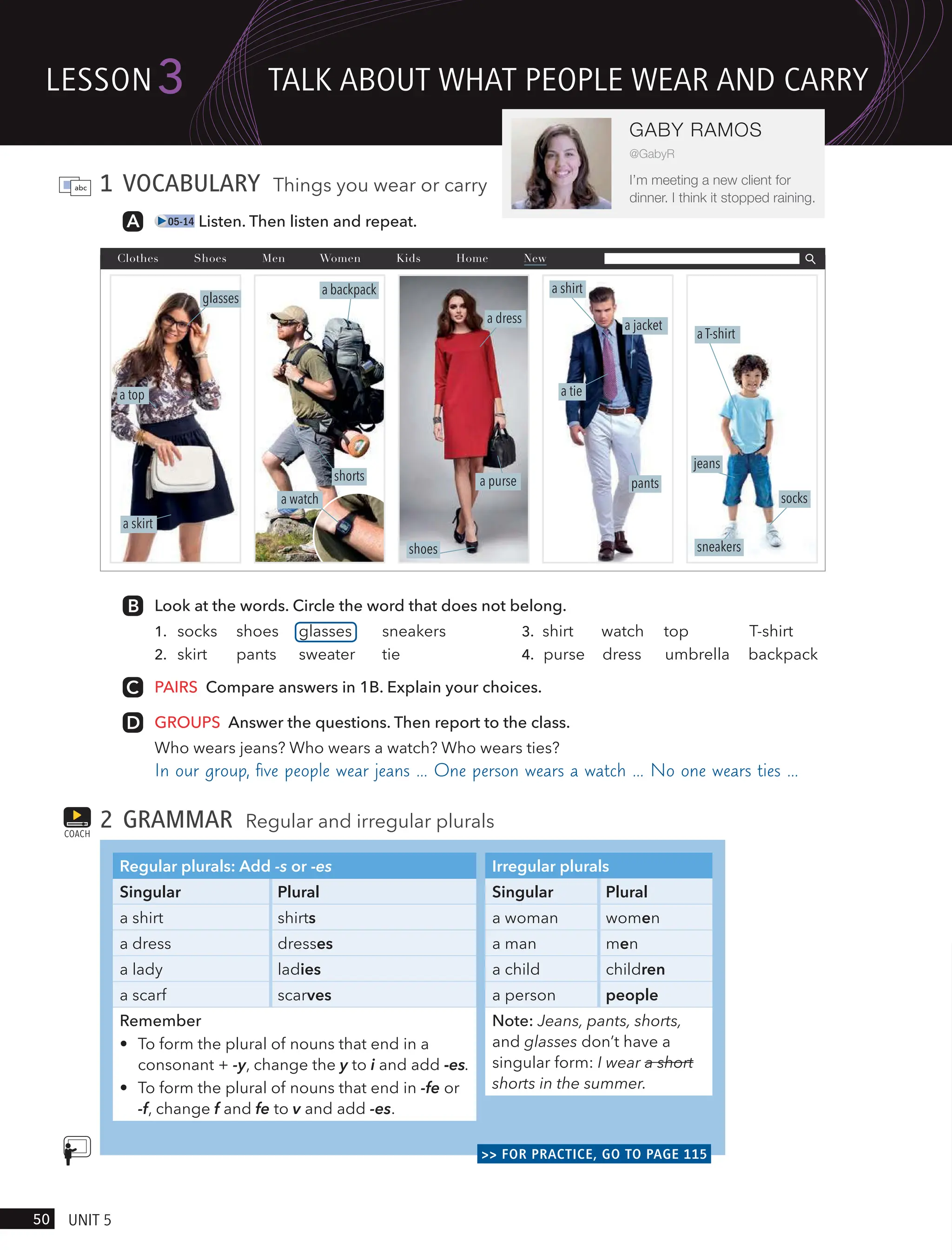 1 VOCABULARY Things you wear or carry
05-14 Listen. Then listen and repeat.
a skirt
a top
glasses
a dress
shoes
a purse
a backpack
shorts
a watch
Look at the words. Circle the word that does not belong.
1. socks shoes glasses sneakers
2. skirt pants sweater tie
3. shirt watch top T-shirt
4. purse dress umbrella backpack
PAIRS Compare answers in 1B. Explain your choices.
GROUPS Answer the questions. Then report to the class.
Who wears jeans? Who wears a watch? Who wears ties?
In our group, ﬁve people wear jeans … One person wears a watch … No one wears ties …
2 GRAMMAR Regular and irregular plurals
Irregular plurals
Singular Plural
a woman women
a man men
a child children
a person people
Note: Jeans, pants, shorts,
and glasses don’t have a
singular form: I wear a short
shorts in the summer.
Regular plurals: Add -s or -es
Singular Plural
a shirt shirts
a dress dresses
a lady ladies
a scarf scarves
Remember
• To form the plural of nouns that end in a
consonant + -y, change the y to i and add -es.
• To form the plural of nouns that end in -fe or
-f, change f and fe to v and add -es.
>> FOR PRACTICE, GO TO PAGE 115
COACH
Clothes Shoes Men Women Kids Home New
a T-shirt
sneakers
socks
jeans
a jacket
pants
a tie
a shirt
lesson
50 UnIt 5
3
GABY RAMOS
@GabyR
I’m meeting a new client for
dinner. I think it stopped raining.
tAlk ABoUt wHAt PeoPle weAR And cARRY
 