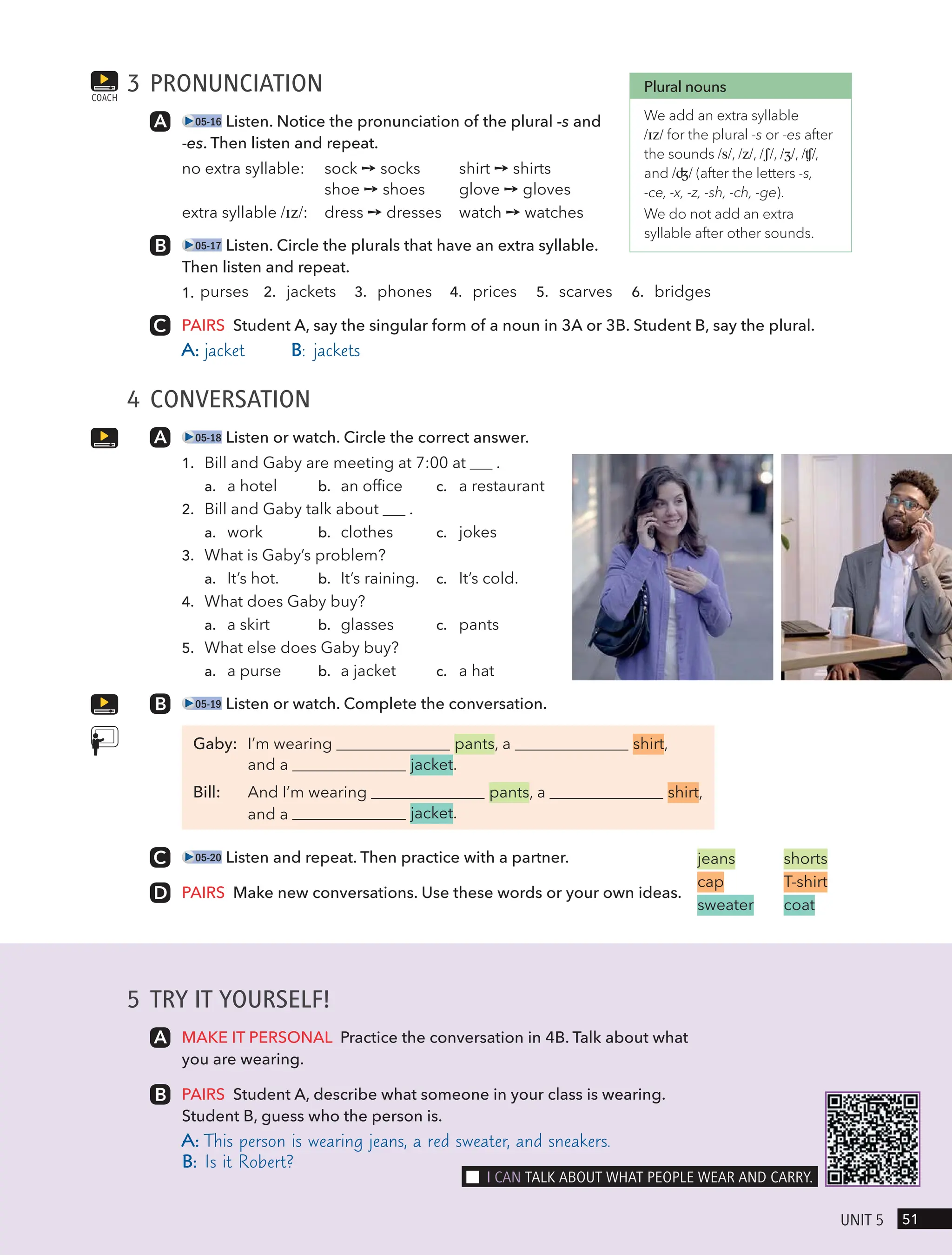5 TRY IT YOURSELF!
MAKE IT PERSONAL Practice the conversation in 4B. Talk about what
you are wearing.
PAIRS Student A, describe what someone in your class is wearing.
Student B, guess who the person is.
A: This person is wearing jeans, a red sweater, and sneakers.
B: Is it Robert?
3 PRONUNCIATION
05-16 Listen. Notice the pronunciation of the plural -s and
-es. Then listen and repeat.
no extra syllable: sock ➙ socks shirt ➙ shirts
shoe ➙ shoes glove ➙ gloves
extra syllable /ɪz/: dress ➙ dresses watch ➙ watches
05-17 Listen. Circle the plurals that have an extra syllable.
Then listen and repeat.
1. purses 2. jackets 3. phones 4. prices 5. scarves 6. bridges
PAIRS Student A, say the singular form of a noun in 3A or 3B. Student B, say the plural.
A: jacket B: jackets
4 CONVERSATION
05-18 Listen or watch. Circle the correct answer.
1. Bill and Gaby are meeting at 7:00 at .
a. a hotel b. an office c. a restaurant
2. Bill and Gaby talk about .
a. work b. clothes c. jokes
3. What is Gaby’s problem?
a. It’s hot. b. It’s raining. c. It’s cold.
4. What does Gaby buy?
a. a skirt b. glasses c. pants
5. What else does Gaby buy?
a. a purse b. a jacket c. a hat
05-19 Listen or watch. Complete the conversation.
Gaby: I’m wearing pants, a shirt,
and a jacket.
Bill: And I’m wearing pants, a shirt,
jacket.
jeans shorts
cap T-shirt
sweater coat
05-20 Listen and repeat. Then practice with a partner.
PAIRS Make new conversations. Use these words or your own ideas.
COACH
Plural nouns
We add an extra syllable
/ɪz/ for the plural -s or -es after
the sounds /s/, /z/, /ʃ/, /ʒ/, /ʧ/,
and /ʤ/ (after the letters -s,
-ce, -x, -z, -sh, -ch, -ge).
We do not add an extra
syllable after other sounds.
51
UnIt 5
I cAn tAlk ABoUt wHAt PeoPle weAR And cARRY.
and a
 