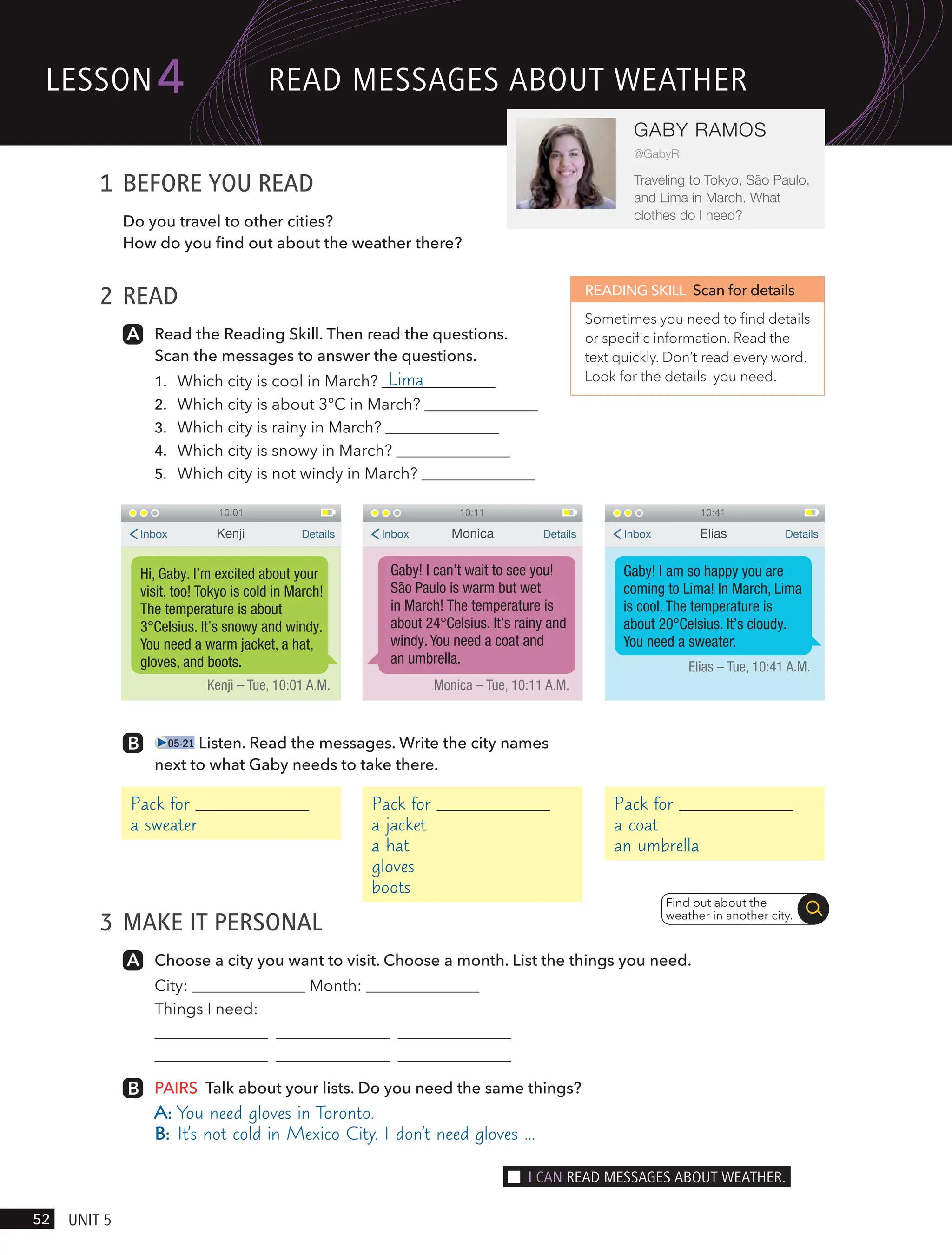 1 BEFORE YOU READ
Do you travel to other cities?
How do you find out about the weather there?
2 READ
Read the Reading Skill. Then read the questions.
Scan the messages to answer the questions.
1. Which city is cool in March? Lima
2. Which city is about 3°C in March?
3. Which city is rainy in March?
4. Which city is snowy in March?
5. Which city is not windy in March?
READING SKILL Scan for details
Sometimes you need to find details
or specific information. Read the
text quickly. Don’t read every word.
Look for the details you need.
05-21 Listen. Read the messages. Write the city names
next to what Gaby needs to take there.
3 MAKE IT PERSONAL
Choose a city you want to visit. Choose a month. List the things you need.
City: Month:
Things I need:
PAIRS Talk about your lists. Do you need the same things?
A: You need gloves in Toronto.
B: It’s not cold in Mexico City. I don’t need gloves …
Pack for
a sweater
Pack for
a jacket
a hat
gloves
boots
Pack for
a coat
an umbrella
10:01
Hi, Gaby. I’m excited about your
visit, too! Tokyo is cold in March!
The temperature is about
3°Celsius. It’s snowy and windy.
You need a warm jacket, a hat,
gloves, and boots.
Kenji – Tue, 10:01 A.M.
Kenji
Inbox Details
10:11
Gaby! I can’t wait to see you!
São Paulo is warm but wet
in March! The temperature is
about 24°Celsius. It’s rainy and
windy. You need a coat and
an umbrella.
Monica – Tue, 10:11 A.M.
Monica
Inbox Details
10:41
Gaby! I am so happy you are
coming to Lima! In March, Lima
is cool. The temperature is
about 20°Celsius. It’s cloudy.
You need a sweater.
Elias – Tue, 10:41 A.M.
Elias
Inbox Details
Find out about the
weather in another city.
lesson
52 UnIt 5
4
GABY RAMOS
@GabyR
Traveling to Tokyo, São Paulo,
and Lima in March. What
clothes do I need?
ReAd messAges ABoUt weAtHeR
I cAn ReAd messAges ABoUt weAtHeR.
 