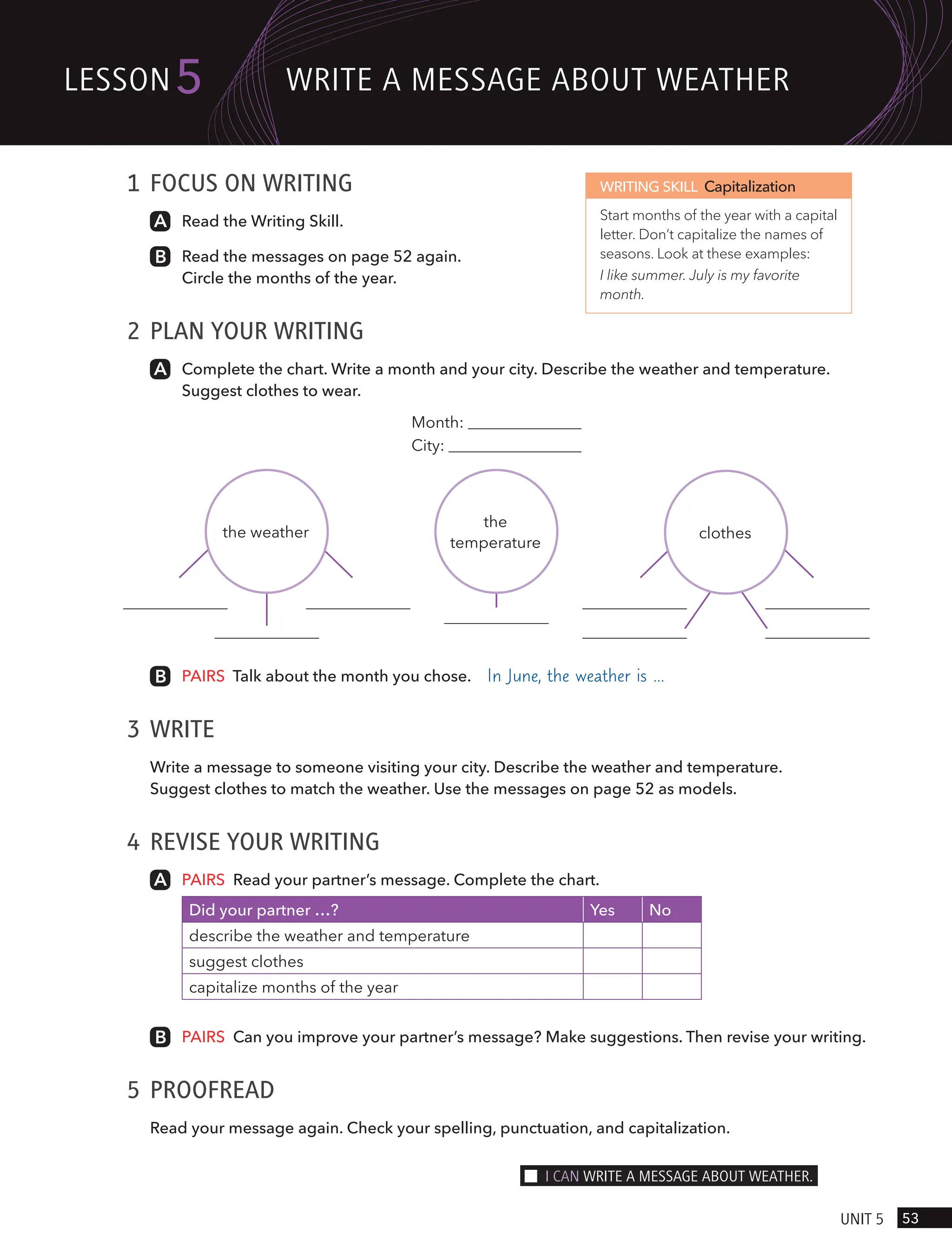 1 FOCUS ON WRITING
Read the Writing Skill.
Read the messages on page 52 again.
Circle the months of the year.
2 PLAN YOUR WRITING
Complete the chart. Write a month and your city. Describe the weather and temperature.
Suggest clothes to wear.
WRITING SKILL Capitalization
Start months of the year with a capital
letter. Don’t capitalize the names of
seasons. Look at these examples:
I like summer. July is my favorite
month.
PAIRS Talk about the month you chose. In June, the weather is …
3 WRITE
Write a message to someone visiting your city. Describe the weather and temperature.
Suggest clothes to match the weather. Use the messages on page 52 as models.
4 REVISE YOUR WRITING
PAIRS Read your partner’s message. Complete the chart.
Did your partner …? Yes No
describe the weather and temperature
suggest clothes
capitalize months of the year
PAIRS Can you improve your partner’s message? Make suggestions. Then revise your writing.
5 PROOFREAD
Read your message again. Check your spelling, punctuation, and capitalization.
Month:
City:
the weather
the
temperature
clothes
53
UnIt 5
lesson5 wRIte A messAge ABoUt weAtHeR
I cAn wRIte A messAge ABoUt weAtHeR.
 