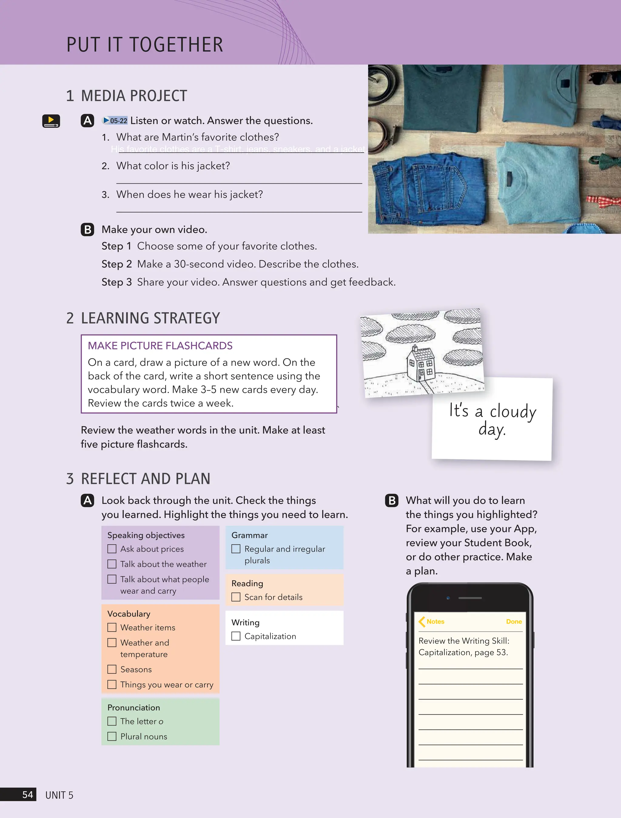 1 MEDIA PROJECT
05-22 Listen or watch. Answer the questions.
1. What are Martin’s favorite clothes?
2.
3.
Make your own video.
Step 1 Choose some of your favorite clothes.
Step 2 Make a 30-second video. Describe the clothes.
Step 3 Share your video. Answer questions and get feedback.
2 LEARNING STRATEGY
MAKE PICTURE FLASHCARDS
On a card, draw a picture of a new word. On the
back of the card, write a short sentence using the
vocabulary word. Make 3–5 new cards every day.
Review the cards twice a week.
`
Review the weather words in the unit. Make at least
five picture flashcards.
3 REFLECT AND PLAN
Look back through the unit. Check the things
you learned. Highlight the things you need to learn.
Speaking objectives
Ask about prices
Talk about the weather
Talk about what people
wear and carry
Vocabulary
Weather items
Weather and
temperature
Seasons
Things you wear or carry
Pronunciation
The letter o
Plural nouns
Grammar
Regular and irregular
plurals
Reading
Scan for details
Writing
Capitalization
What will you do to learn
the things you highlighted?
For example, use your App,
review your Student Book,
or do other practice. Make
a plan.
Review the Writing Skill:
Capitalization, page 53.
Notes Done
It’s a cloudy
day.
PUt It togetHeR
54 UnIt 5
His favorite clothes are a T-shirt, jeans, sneakers, and a jacket.
What color is his jacket?
When does he wear his jacket?
 