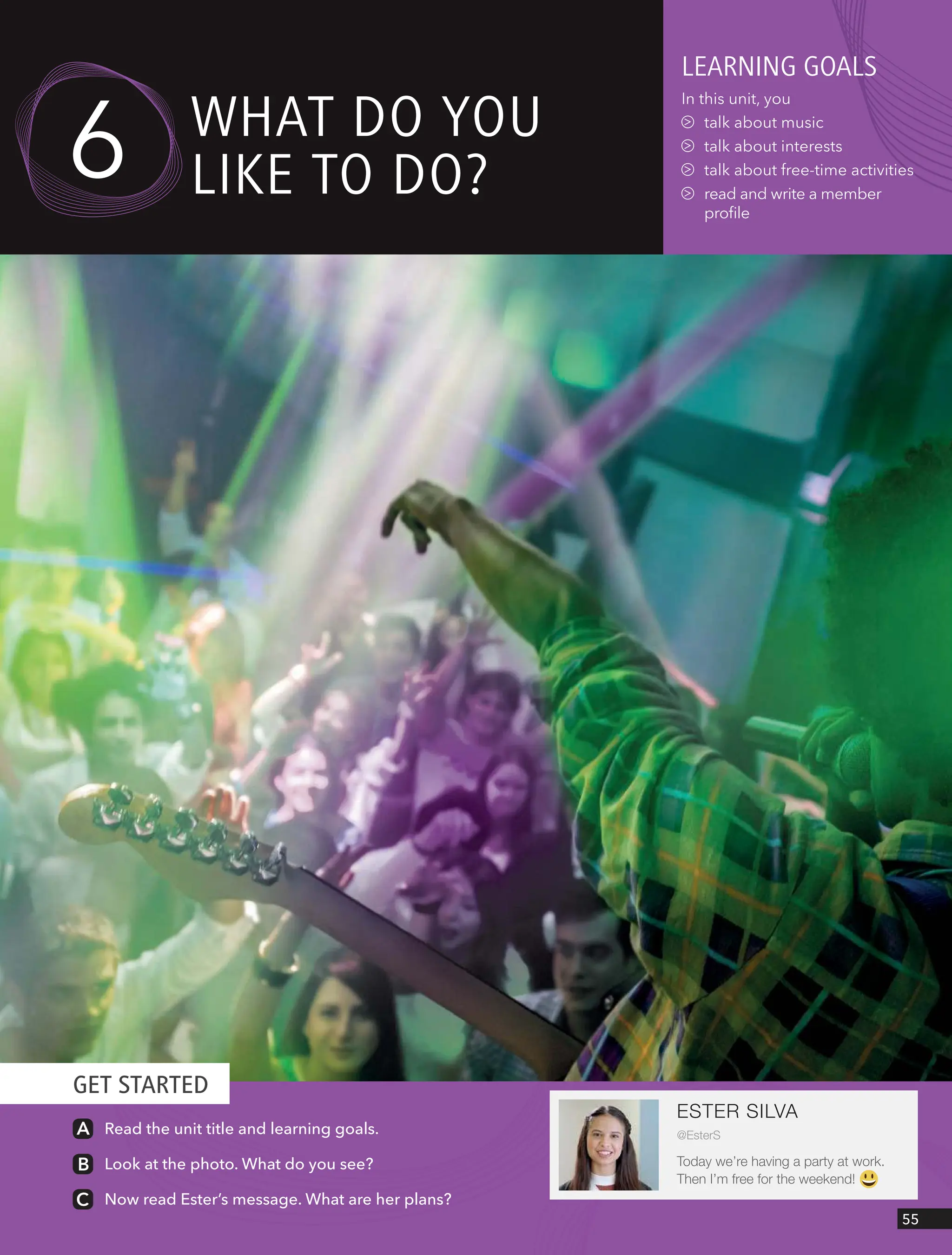 GET STARTED
55
Read the unit title and learning goals.
Look at the photo. What do you see?
Now read Ester’s message. What are her plans?
leARnIng goAls
In this unit, you
talk about music
talk about interests
talk about free-time activities
read and write a member
profile
6 wHAt do YoU
lIke to do?
ESTER SILVA
@EsterS
Today we’re having a party at work.
Then I’m free for the weekend!
 