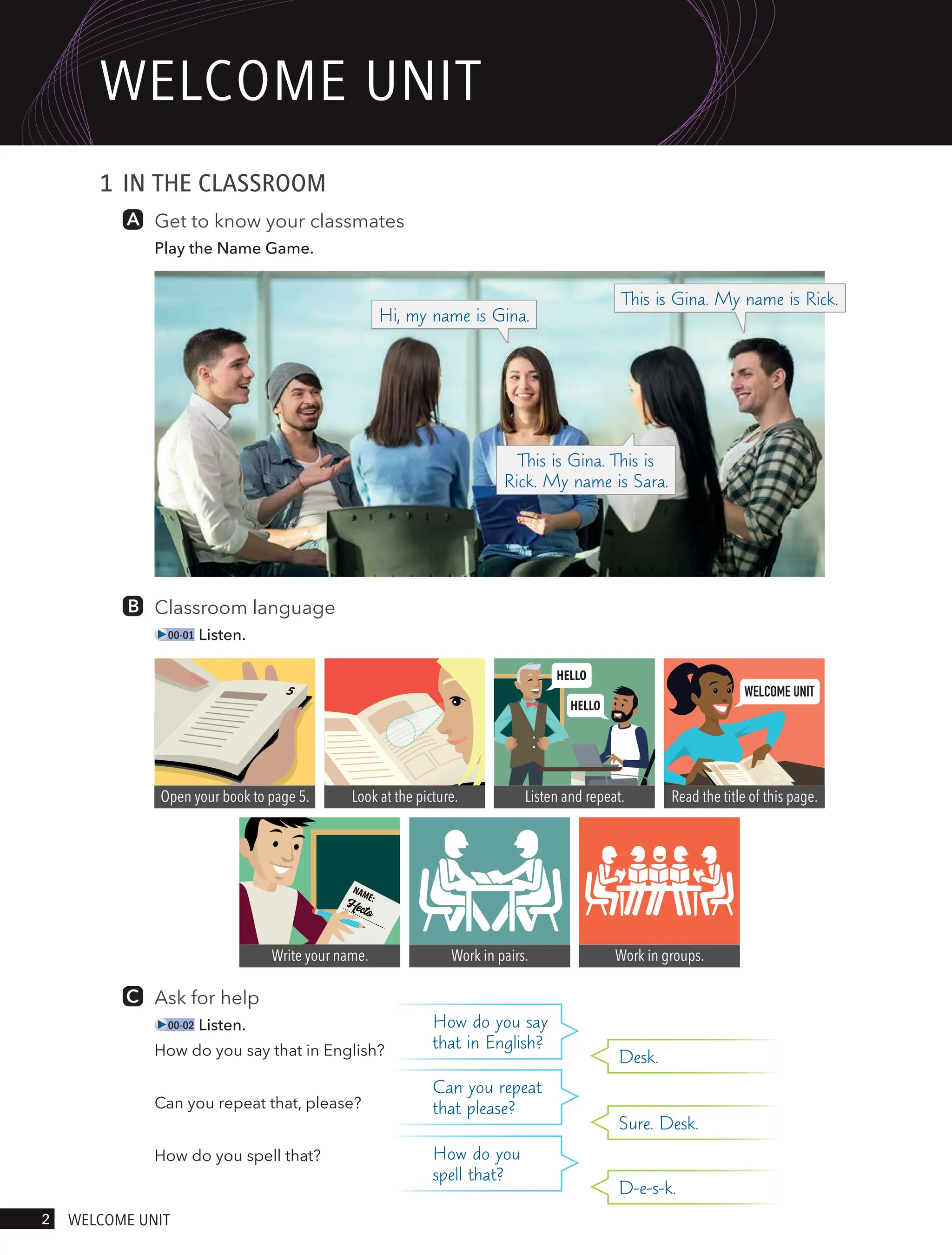 1 IN THE CLASSROOM
Get to know your classmates
Play the Name Game.
Classroom language
00-01 Listen.
Write your name. Work in pairs. Work in groups.
WELCOME UNIT
Open your book to page 5. Look at the picture. Listen and repeat. Read the title of this page.
Ask for help
00-02 Listen.
How do you say that in English?
Can you repeat that, please?
How do you spell that?
Can you repeat
that please?
Sure. Desk.
How do you say
that in English?
Desk.
How do you
spell that?
D-e-s-k.
Hi, my name is Gina.
This is Gina. This is
Rick. My name is Sara.
This is Gina. My name is Rick.
2 welcome UnIt
welcome UnIt
 