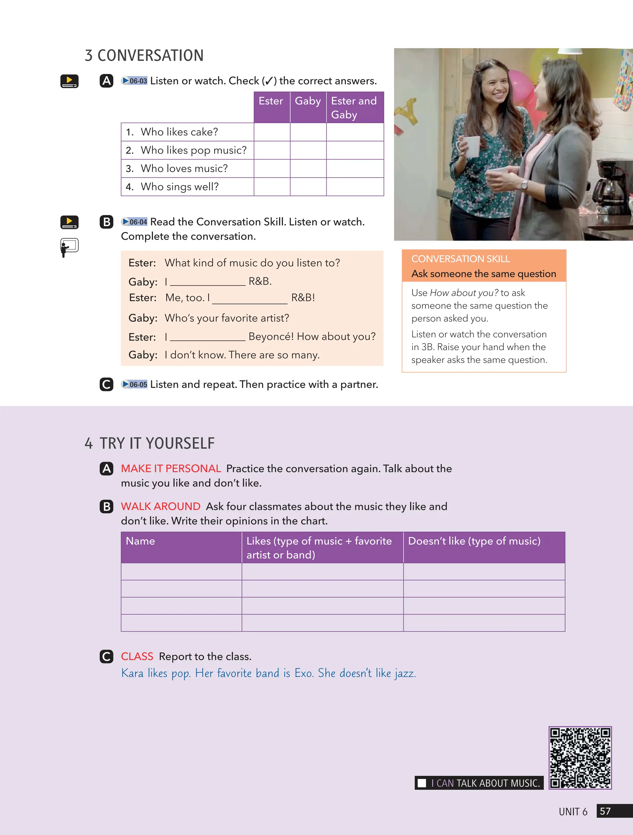 4 TRY IT YOURSELF
MAKE IT PERSONAL Practice the conversation again. Talk about the
music you like and don’t like.
WALK AROUND Ask four classmates about the music they like and
don’t like. Write their opinions in the chart.
Name Likes (type of music + favorite
artist or band)
Doesn’t like (type of music)
CLASS Report to the class.
Kara likes pop. Her favorite band is Exo. She doesn’t like jazz.
3 CONVERSATION
06-03 Listen or watch. Check (✓) the correct answers.
Ester Gaby Ester and
Gaby
1. Who likes cake?
2. Who likes pop music?
3. Who loves music?
4. Who sings well?
06-04 Read the Conversation Skill. Listen or watch.
Complete the conversation.
Ester: What kind of music do you listen to?
R&B.
Ester: Me, too. I R&B!
Gaby: Who’s your favorite artist?
Beyoncé! How about you?
Gaby: I don’t know. There are so many.
06-05 Listen and repeat. Then practice with a partner.
CONVERSATION SKILL
Ask someone the same question
Use How about you? to ask
someone the same question the
person asked you.
Listen or watch the conversation
in 3B. Raise your hand when the
speaker asks the same question.
57
UnIt 6
I cAn tAlk ABoUt mUsIc.
Gaby: I
Ester: I
 