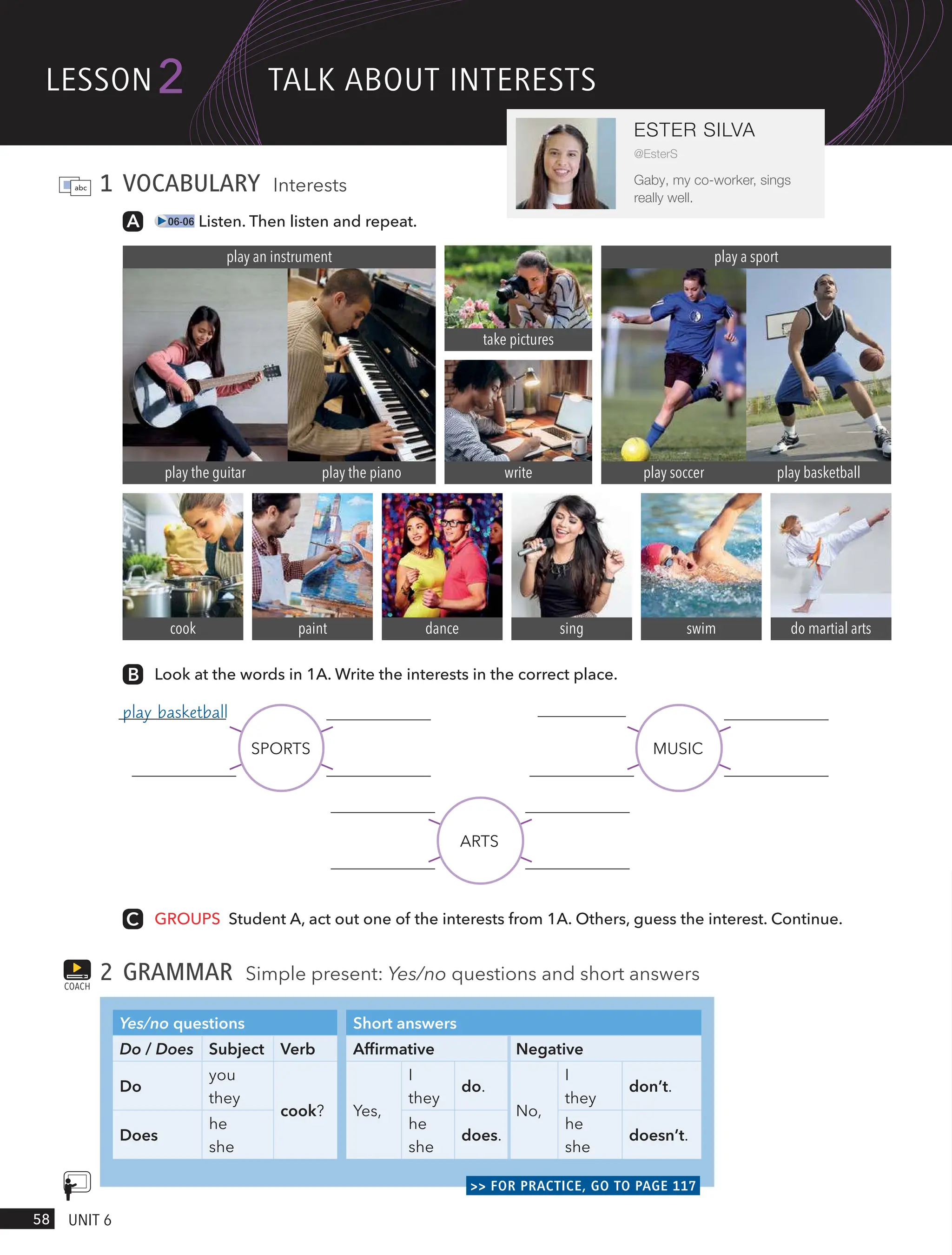 1 VOCABULARY Interests
06-06 Listen. Then listen and repeat.
play the guitar
play an instrument
play the piano
swim
dance
cook do martial arts
sing
paint
take pictures
write
play a sport
play soccer play basketball
GROUPS Student A, act out one of the interests from 1A. Others, guess the interest. Continue.
2 GRAMMAR Simple present: Yes/no questions and short answers
Yes/no questions Short answers
Do / Does Subject Verb Affirmative Negative
Do
you
they
cook? Yes,
I
they
do.
No,
I
they
don’t.
Does
he
she
he
she
does.
he
she
doesn’t.
>> FOR PRACTICE, GO TO PAGE 117
COACH
Look at the words in 1A. Write the interests in the correct place.
SPORTS MUSIC
ARTS
lesson
58 UnIt 6
2
ESTER SILVA
@EsterS
Gaby, my co-worker, sings
really well.
tAlk ABoUt InteRests
play the guitar
play basketball
 