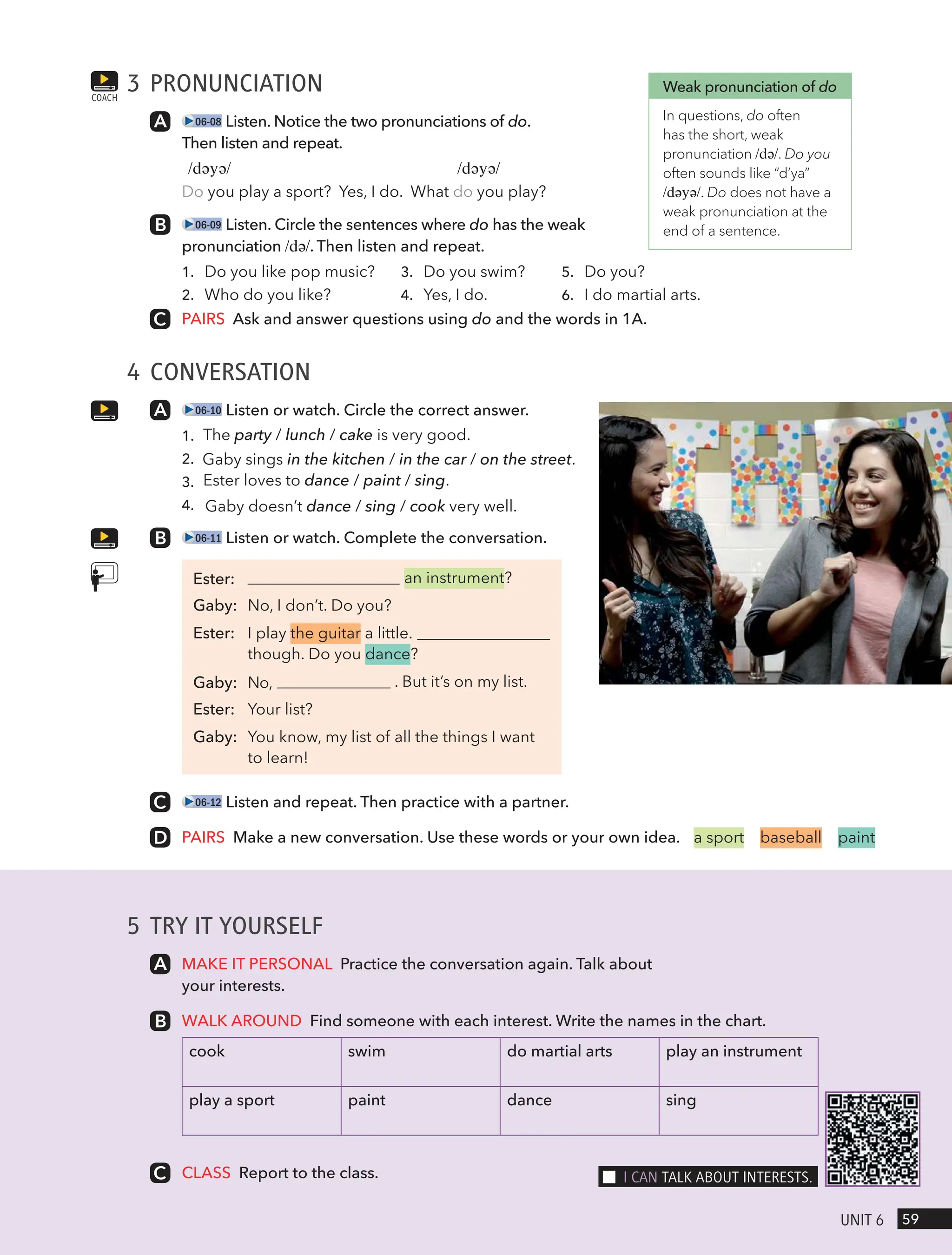 3 PRONUNCIATION
06-08 Listen. Notice the two pronunciations of do.
Then listen and repeat.
/dəyə/ /dəyə/
Do you play a sport? Yes, I do. What do you play?
06-09 Listen. Circle the sentences where do has the weak
pronunciation /də/. Then listen and repeat.
1. Do you like pop music?
2. Who do you like?
3. Do you swim?
4. Yes, I do.
5. Do you?
6. I do martial arts.
PAIRS Ask and answer questions using do and the words in 1A.
4 CONVERSATION
06-10 Listen or watch. Circle the correct answer.
1. The party / lunch / cake is very good.
2. Gaby sings in the kitchen / in the car / on the street.
3. Ester loves to dance / paint / sing.
4. Gaby doesn’t dance / sing / cook very well.
06-11 Listen or watch. Complete the conversation.
an instrument?
Gaby: No, I don’t. Do you?
Ester: I play the guitar a little.
though. Do you dance?
. But it’s on my list.
Ester: Your list?
Gaby: You know, my list of all the things I want
to learn!
06-12 Listen and repeat. Then practice with a partner.
PAIRS Make a new conversation. Use these words or your own idea.
COACH
Weak pronunciation of do
In questions, do often
has the short, weak
pronunciation /də/. Do you
often sounds like “d’ya”
/dəyə/. Do does not have a
weak pronunciation at the
end of a sentence.
a sport baseball paint
5 TRY IT YOURSELF
MAKE IT PERSONAL Practice the conversation again. Talk about
your interests.
WALK AROUND Find someone with each interest. Write the names in the chart.
cook swim do martial arts play an instrument
play a sport paint dance sing
CLASS Report to the class.
59
UnIt 6
I cAn tAlk ABoUt InteRests.
Ester:
Gaby: No,
 