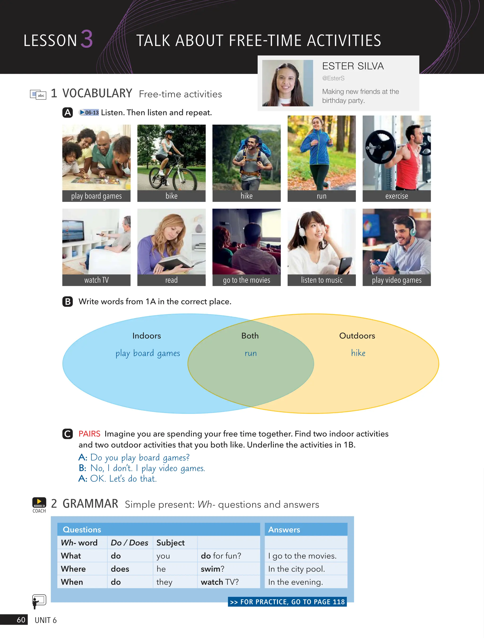 1 VOCABULARY Free-time activities
06-13 Listen. Then listen and repeat.
Write words from 1A in the correct place.
play board games bike hike run exercise
watch TV read go to the movies listen to music play video games
PAIRS Imagine you are spending your free time together. Find two indoor activities
and two outdoor activities that you both like. Underline the activities in 1B.
A: Do you play board games?
B: No, I don’t. I play video games.
A: OK. Let’s do that.
2 GRAMMAR Simple present: Wh- questions and answers
Questions Answers
Wh- word Do / Does Subject
What do you do for fun? I go to the movies.
Where does he swim? In the city pool.
When do they watch TV? In the evening.
>> FOR PRACTICE, GO TO PAGE 118
COACH
Indoors Both Outdoors
hike
run
lesson
60 UnIt 6
3
ESTER SILVA
@EsterS
Making new friends at the
birthday party.
tAlk ABoUt FRee-tIme ActIVItIes
play board games
 