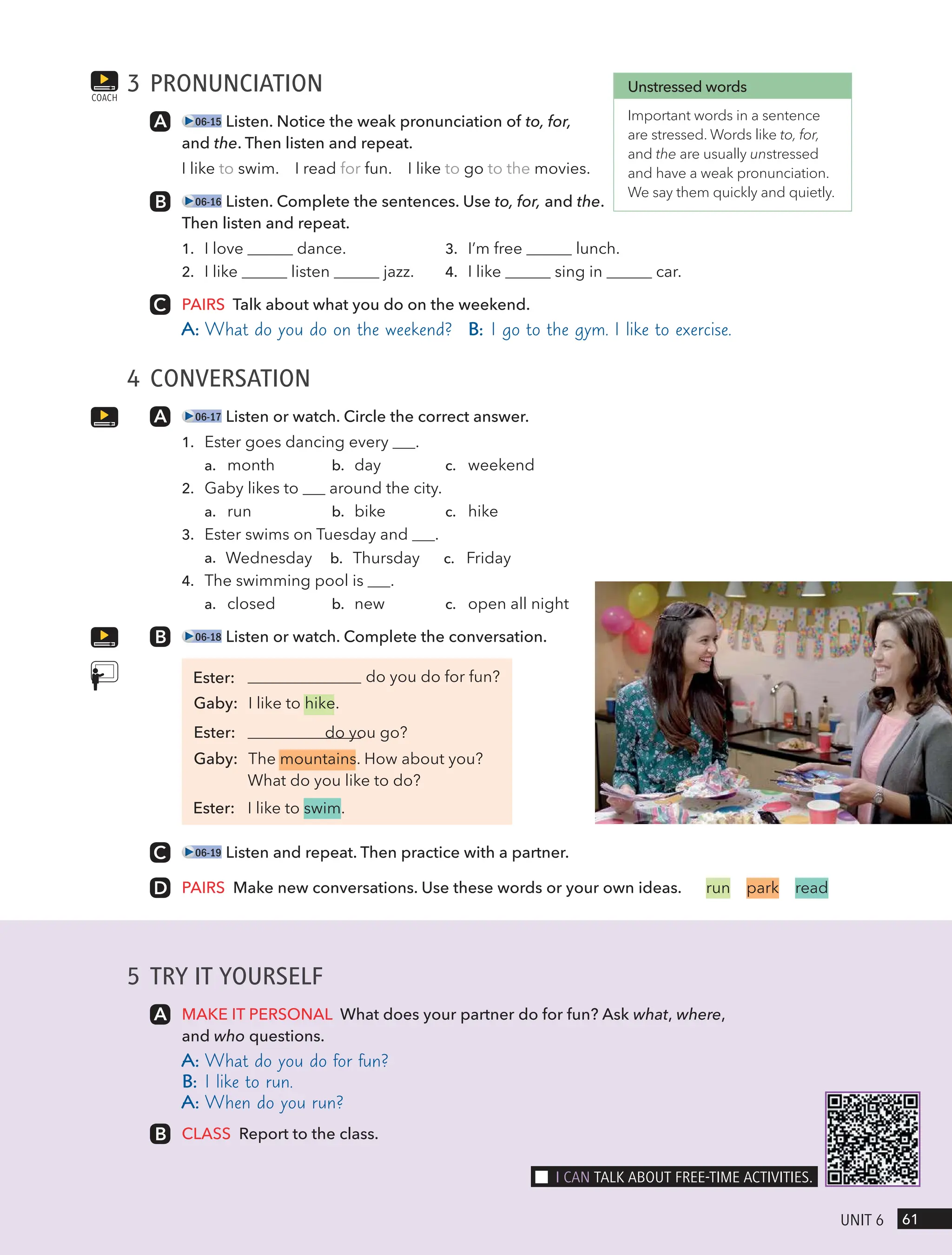 5 TRY IT YOURSELF
MAKE IT PERSONAL What does your partner do for fun? Ask what, where,
and who questions.
A: What do you do for fun?
B: I like to run.
A: When do you run?
CLASS Report to the class.
3 PRONUNCIATION
06-15 Listen. Notice the weak pronunciation of to, for,
and the. Then listen and repeat.
I like to swim. I read for fun. I like to go to the movies.
06-16 Listen. Complete the sentences. Use to, for, and the.
Then listen and repeat.
1. I love dance. 3. I’m free lunch.
2. I like listen jazz. 4. I like sing in car.
PAIRS Talk about what you do on the weekend.
A: What do you do on the weekend? B: I go to the gym. I like to exercise.
4 CONVERSATION
06-17 Listen or watch. Circle the correct answer.
1. Ester goes dancing every .
a. month b. day c. weekend
2. Gaby likes to around the city.
a. run b. bike c. hike
3. Ester swims on Tuesday and .
a. Wednesday b. Thursday c. Friday
4. The swimming pool is .
a. closed b. new c. open all night
06-18 Listen or watch. Complete the conversation.
do you do for fun?
Gaby: I like to hike.
Ester: do you go?
Gaby: The mountains. How about you?
What do you like to do?
Ester: I like to swim.
06-19 Listen and repeat. Then practice with a partner.
PAIRS Make new conversations. Use these words or your own ideas.
COACH
Unstressed words
Important words in a sentence
are stressed. Words like to, for,
and the are usually unstressed
and have a weak pronunciation.
We say them quickly and quietly.
run park read
61
UnIt 6
I cAn tAlk ABoUt FRee-tIme ActIVItIes.
Ester:
 