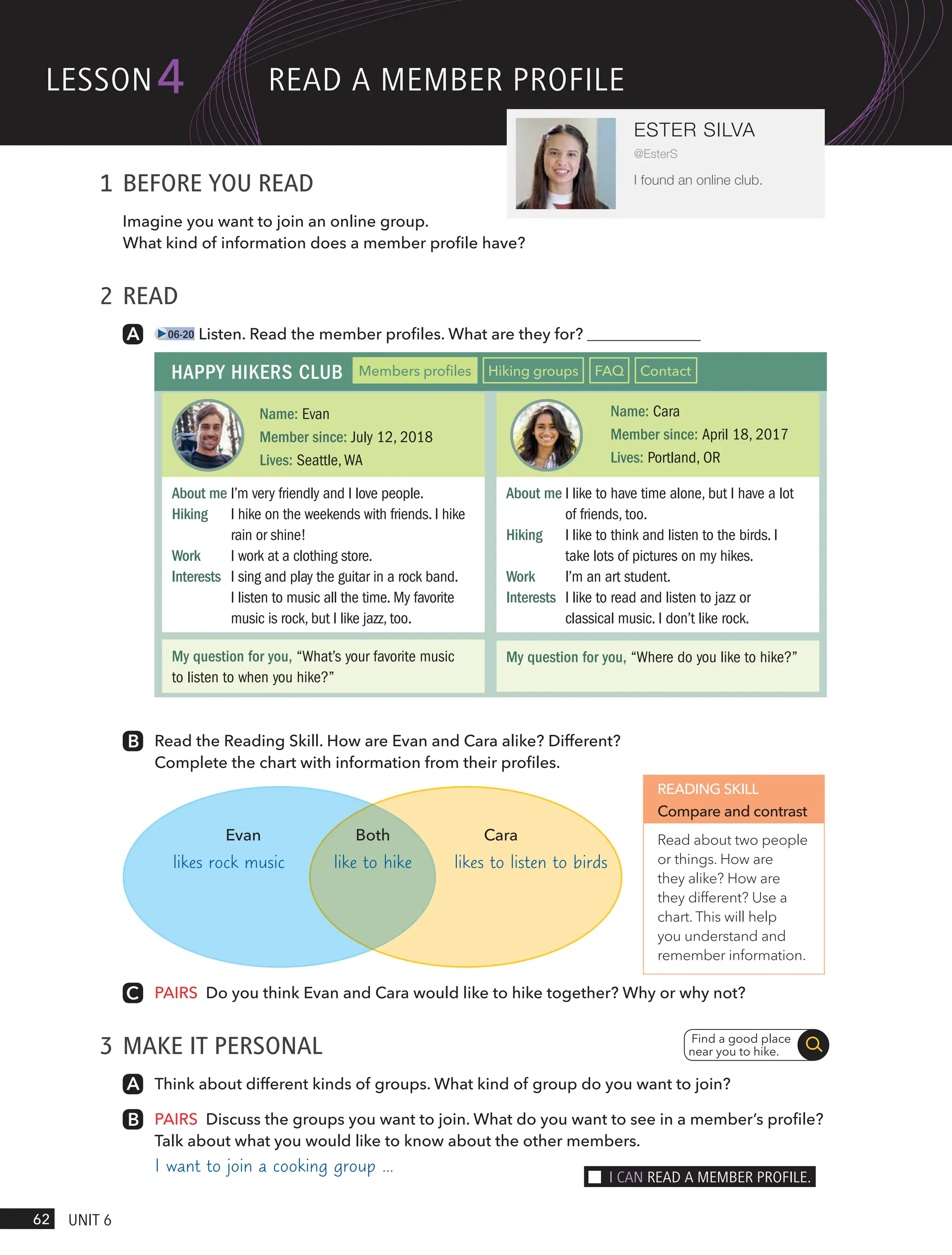 1 BEFORE YOU READ
Imagine you want to join an online group.
What kind of information does a member profile have?
2 READ
06-20 Listen. Read the member profiles. What are they for?
HAPPY HIKERS CLUB Members profiles Hiking groups FAQ Contact
Name: Evan
Member since: July 12, 2018
Lives: Seattle,WA
Name: Cara
Member since: April 18, 2017
Lives: Portland, OR
About me I’m very friendly and I love people.
Hiking I hike on the weekends with friends. I hike
rain or shine!
Work I work at a clothing store.
Interests I sing and play the guitar in a rock band.
I listen to music all the time. My favorite
music is rock, but I like jazz, too.
My question for you, “What’s your favorite music
to listen to when you hike?”
My question for you, “Where do you like to hike?”
About me I like to have time alone, but I have a lot
of friends, too.
Hiking I like to think and listen to the birds. I
take lots of pictures on my hikes.
Work I’m an art student.
Interests I like to read and listen to jazz or
classical music. I don’t like rock.
Read the Reading Skill. How are Evan and Cara alike? Different?
Complete the chart with information from their profiles.
READING SKILL
Compare and contrast
Read about two people
or things. How are
they alike? How are
they different? Use a
chart. This will help
you understand and
remember information.
PAIRS Do you think Evan and Cara would like to hike together? Why or why not?
3 MAKE IT PERSONAL
Think about different kinds of groups. What kind of group do you want to join?
PAIRS Discuss the groups you want to join. What do you want to see in a member’s profile?
Talk about what you would like to know about the other members.
I want to join a cooking group …
Find a good place
near you to hike.
likes rock music likes to listen to birds
like to hike
Evan Both Cara
lesson
62 UnIt 6
4
ESTER SILVA
@EsterS
I found an online club.
ReAd A memBeR PRoFIle
I cAn ReAd A memBeR PRoFIle.
 