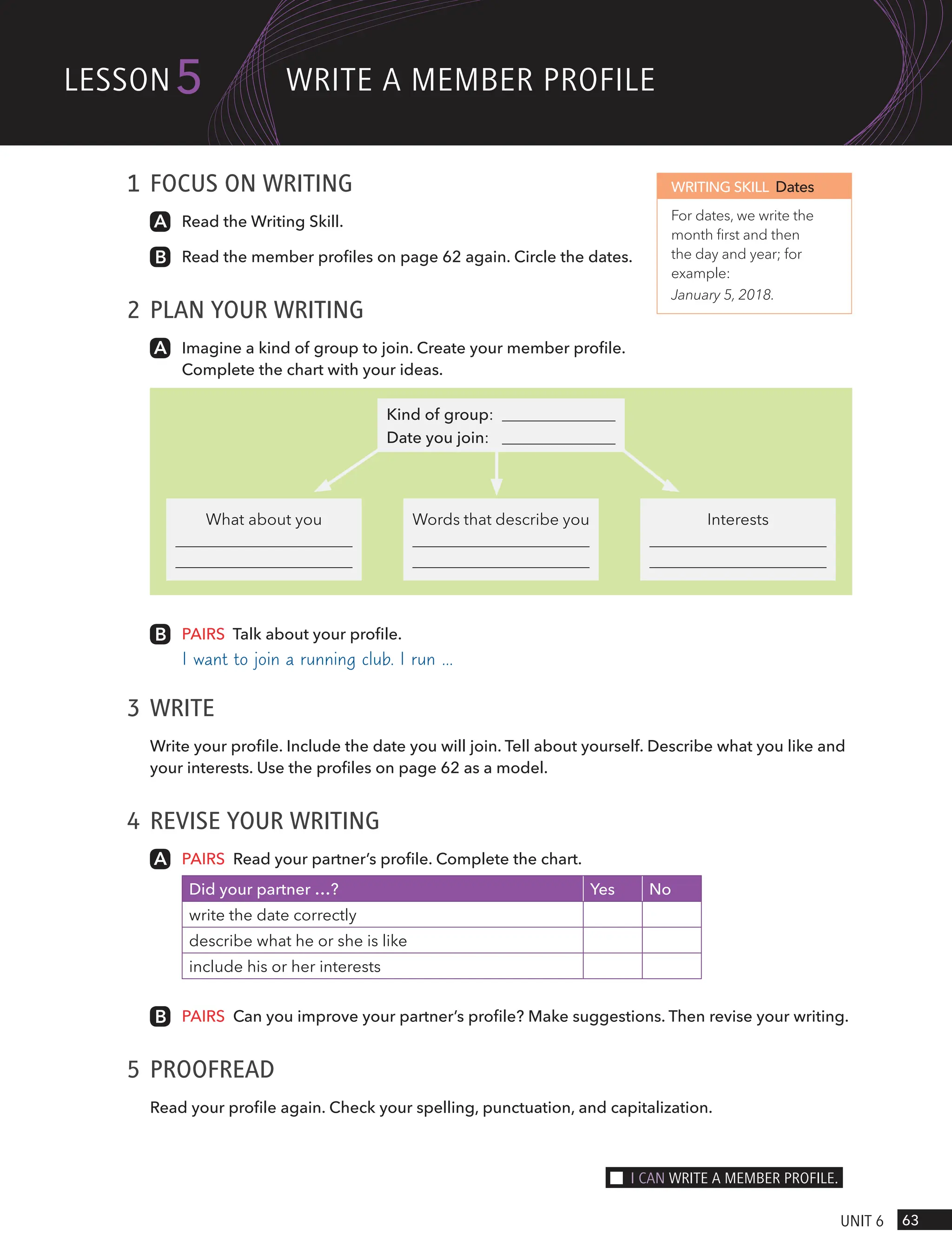 1 FOCUS ON WRITING
Read the Writing Skill.
Read the member profiles on page 62 again. Circle the dates.
2 PLAN YOUR WRITING
Imagine a kind of group to join. Create your member profile.
Complete the chart with your ideas.
What about you Words that describe you Interests
Kind of group:
Date you join:
PAIRS Talk about your profile.
I want to join a running club. I run …
3 WRITE
Write your profile. Include the date you will join. Tell about yourself. Describe what you like and
your interests. Use the profiles on page 62 as a model.
4 REVISE YOUR WRITING
PAIRS Read your partner’s profile. Complete the chart.
Did your partner …? Yes No
write the date correctly
describe what he or she is like
include his or her interests
PAIRS Can you improve your partner’s profile? Make suggestions. Then revise your writing.
5 PROOFREAD
Read your profile again. Check your spelling, punctuation, and capitalization.
WRITING SKILL Dates
For dates, we write the
month first and then
the day and year; for
example:
January 5, 2018.
63
UnIt 6
lesson5 wRIte A memBeR PRoFIle
I cAn wRIte A memBeR PRoFIle.
 