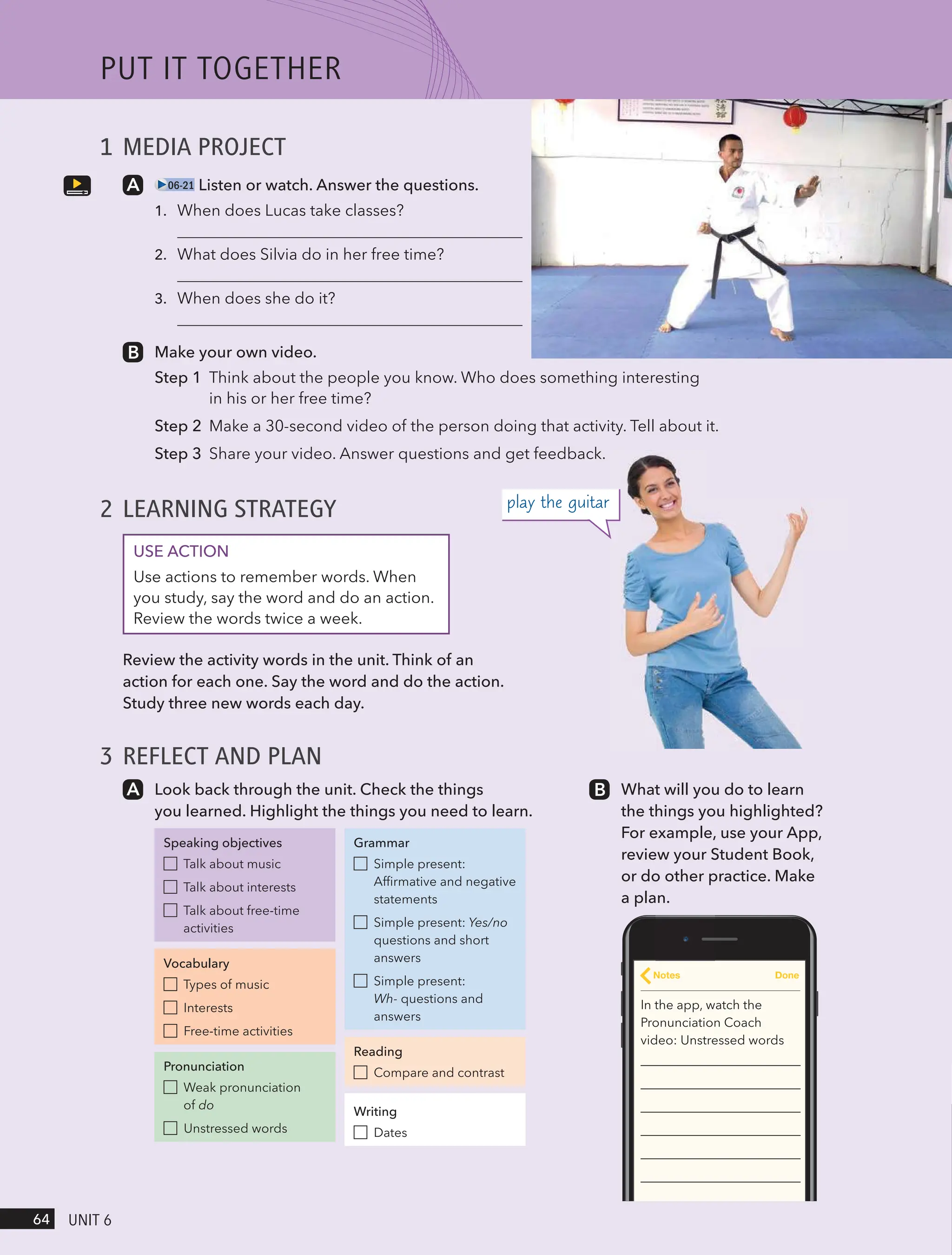 1 MEDIA PROJECT
06-21 Listen or watch. Answer the questions.
1.
2.
3.
Make your own video.
Step 1 Think about the people you know. Who does something interesting
in his or her free time?
Step 2 Make a 30-second video of the person doing that activity. Tell about it.
Step 3 Share your video. Answer questions and get feedback.
2 LEARNING STRATEGY
USE ACTION
Use actions to remember words. When
you study, say the word and do an action.
Review the words twice a week.
Review the activity words in the unit. Think of an
action for each one. Say the word and do the action.
Study three new words each day.
3 REFLECT AND PLAN
Look back through the unit. Check the things
you learned. Highlight the things you need to learn.
Speaking objectives
Talk about music
Talk about interests
Talk about free-time
activities
Vocabulary
Types of music
Interests
Free-time activities
Pronunciation
Weak pronunciation
of do
Unstressed words
Grammar
Simple present:
Affirmative and negative
statements
Simple present: Yes/no
questions and short
answers
Simple present:
Wh- questions and
answers
Reading
Compare and contrast
Writing
Dates
What will you do to learn
the things you highlighted?
For example, use your App,
review your Student Book,
or do other practice. Make
a plan.
In the app, watch the
Pronunciation Coach
video: Unstressed words
Notes Done
play the guitar
PUt It togetHeR
64 UnIt 6
When does Lucas take classes?
What does Silvia do in her free time?
When does she do it?
 