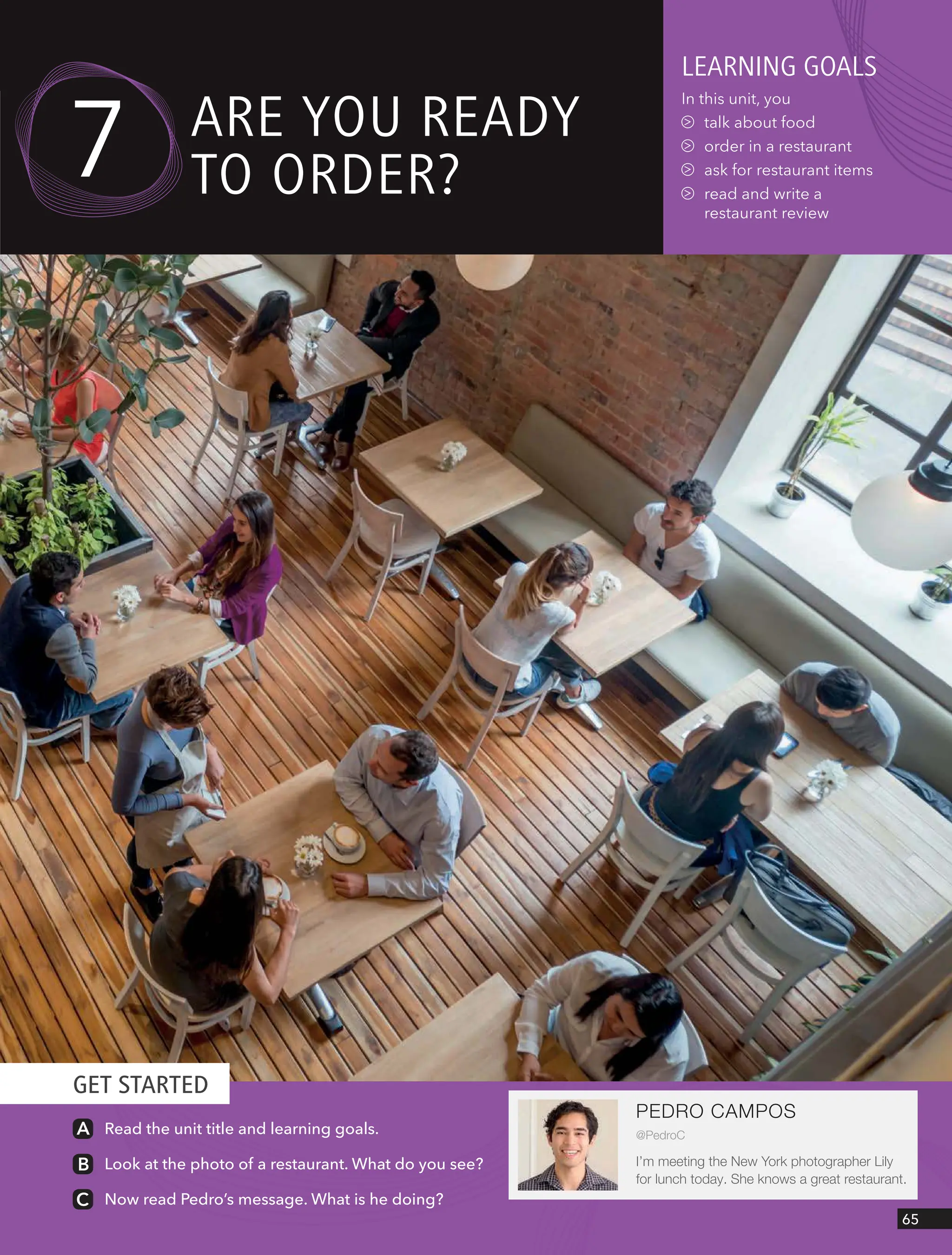 GET STARTED
65
PEDRO CAMPOS
@PedroC
I’m meeting the New York photographer Lily
for lunch today. She knows a great restaurant.
leARnIng goAls
In this unit, you
talk about food
order in a restaurant
ask for restaurant items
read and write a
restaurant review
7 ARe YoU ReAdY
to oRdeR?
Read the unit title and learning goals.
Look at the photo of a restaurant. What do you see?
Now read Pedro’s message. What is he doing?
 