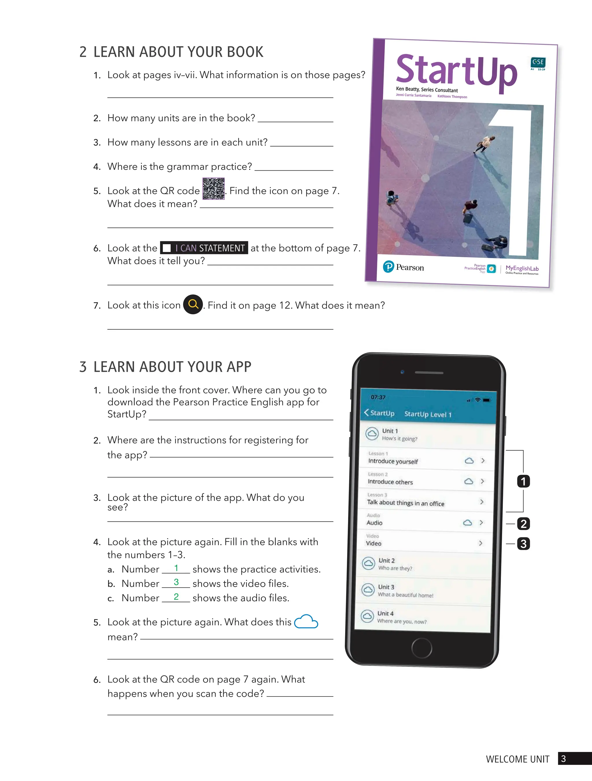 2 LEARN ABOUT YOUR BOOK
1.
2. How many units are in the book?
3. How many lessons are in each unit?
4. Where is the grammar practice?
5. Look at the QR code . Find the icon on page 7.
6. Look at the I cAn stAtement at the bottom of page 7.
7. . Find it on page 12. What does it mean?
3 LEARN ABOUT YOUR APP
1.
2.
3.
4. Look at the picture again. Fill in the blanks with
the numbers 1–3.
a. Number shows the practice activities.
b. Number shows the video files.
c. Number shows the audio files.
5.
6.
StartUp
Ken Beatty, Series Consultant
Jenni Currie Santamaria Kathleen Thompson
Online Practice and Resources
Pearson
PracticeEnglish
A1 22–29
1
2
3
3
welcome UnIt
Look at pages iv–vii. What information is on those pages?
What does it mean?
What does it tell you?
Look at this icon
Look inside the front cover. Where can you go to
download the Pearson Practice English app for
StartUp?
Where are the instructions for registering for
the app?
Look at the picture of the app. What do you
see?
Look at the picture again. What does this
mean?
Look at the QR code on page 7 again. What
happens when you scan the code?
1
3
2
 