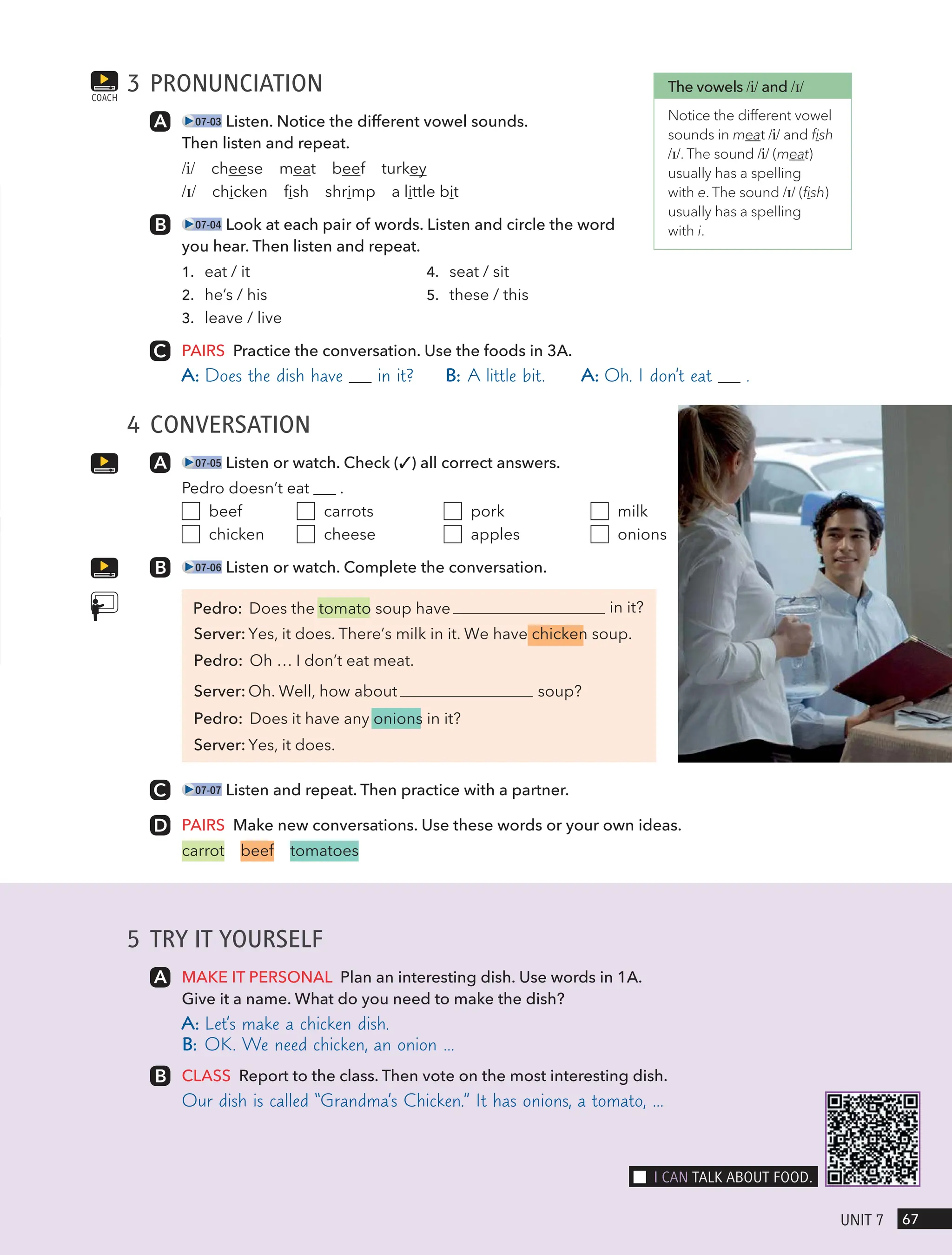 5 TRY IT YOURSELF
MAKE IT PERSONAL Plan an interesting dish. Use words in 1A.
Give it a name. What do you need to make the dish?
A: Let’s make a chicken dish.
B: OK. We need chicken, an onion …
CLASS Report to the class. Then vote on the most interesting dish.
Our dish is called “Grandma’s Chicken.” It has onions, a tomato, …
3 PRONUNCIATION
07-03 Listen. Notice the different vowel sounds.
Then listen and repeat.
/i/ cheese meat beef turkey
/ɪ/ chicken fish shrimp a little bit
07-04 Look at each pair of words. Listen and circle the word
you hear. Then listen and repeat.
1. eat / it
2. he’s / his
3. leave / live
4. seat / sit
5. these / this
PAIRS Practice the conversation. Use the foods in 3A.
A: Does the dish have in it? B: A little bit. A: Oh. I don’t eat .
4 CONVERSATION
07-05 Listen or watch. Check (✓) all correct answers.
Pedro doesn’t eat .
beef
chicken
carrots
cheese
pork
apples
milk
onions
07-06 Listen or watch. Complete the conversation.
in it?
Server: Yes, it does. There’s milk in it. We have chicken soup.
Pedro: Oh … I don’t eat meat.
Server: Oh. Well, how about soup?
Pedro: Does it have any onions in it?
Server: Yes, it does.
07-07 Listen and repeat. Then practice with a partner.
PAIRS Make new conversations. Use these words or your own ideas.
carrot beef tomatoes
COACH
The vowels /i/ and /ɪ/
Notice the different vowel
sounds in meat /i/ and fish
/ɪ/. The sound /i/ (meat)
usually has a spelling
with e. The sound /ɪ/ (fish)
usually has a spelling
with i.
67
UnIt 7
I cAn tAlk ABoUt Food.
Pedro: Does the tomato soup have
 