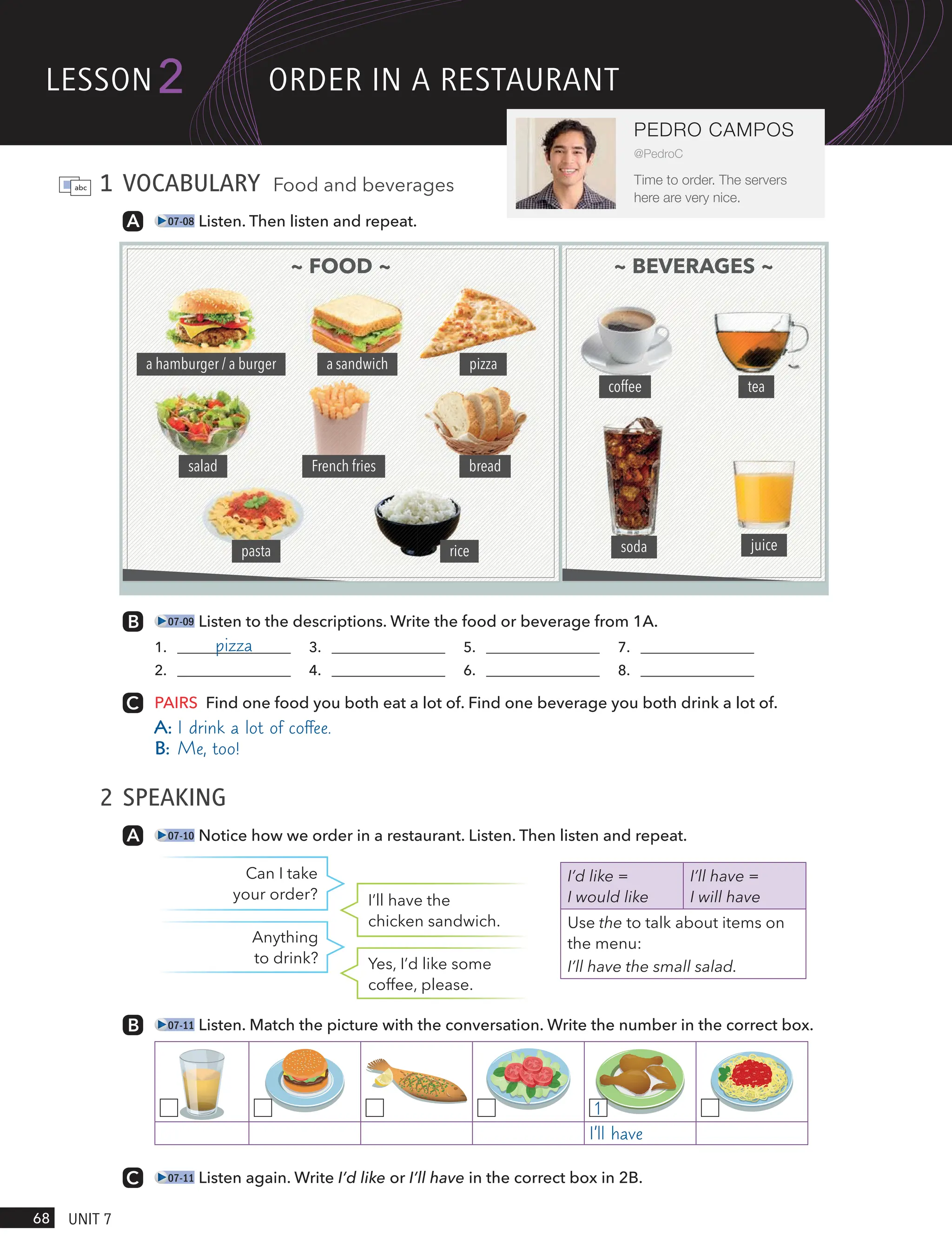 1 VOCABULARY Food and beverages
07-08 Listen. Then listen and repeat.
07-09 Listen to the descriptions. Write the food or beverage from 1A.
1. pizza 3. 5. 7.
2. 4. 6. 8.
PAIRS Find one food you both eat a lot of. Find one beverage you both drink a lot of.
A: I drink a lot of coffee.
B: Me, too!
2 SPEAKING
07-10 Notice how we order in a restaurant. Listen. Then listen and repeat.
Can I take
your order? I’ll have the
chicken sandwich.
Anything
to drink? Yes, I’d like some
coffee, please.
07-11 Listen. Match the picture with the conversation. Write the number in the correct box.
1
I’ll have
07-11 Listen again. Write I’d like or I’ll have in the correct box in 2B.
I’d like =
I would like
I’ll have =
I will have
Use the to talk about items on
the menu:
I’ll have the small salad.
~ FOOD ~ ~ BEVERAGES ~
coffee tea
soda juice
a hamburger / a burger a sandwich pizza
salad French fries bread
pasta rice
lesson
68 UnIt 7
2
PEDRO CAMPOS
@PedroC
Time to order. The servers
here are very nice.
oRdeR In A RestAURAnt
 