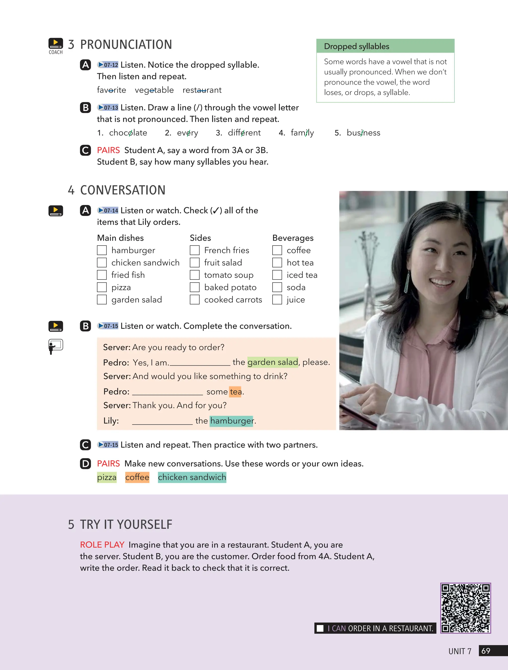3 PRONUNCIATION
07-12 Listen. Notice the dropped syllable.
Then listen and repeat.
favorite vegetable restaurant
07-13 Listen. Draw a line (/) through the vowel letter
that is not pronounced. Then listen and repeat.
1. chocolate 2. every 3. different 4. family 5. business
PAIRS Student A, say a word from 3A or 3B.
Student B, say how many syllables you hear.
4 CONVERSATION
07-14 Listen or watch. Check (✓) all of the
items that Lily orders.
Main dishes
hamburger
chicken sandwich
fried fish
pizza
garden salad
Sides
French fries
fruit salad
tomato soup
baked potato
cooked carrots
Beverages
coffee
hot tea
iced tea
soda
juice
07-15 Listen or watch. Complete the conversation.
Server: Are you ready to order?
the garden salad, please.
Server: And would you like something to drink?
Pedro: some tea.
Server: Thank you. And for you?
Lily: the hamburger.
07-15 Listen and repeat. Then practice with two partners.
PAIRS Make new conversations. Use these words or your own ideas.
pizza coffee chicken sandwich
COACH
Dropped syllables
Some words have a vowel that is not
usually pronounced. When we don’t
pronounce the vowel, the word
loses, or drops, a syllable.
5 TRY IT YOURSELF
ROLE PLAY Imagine that you are in a restaurant. Student A, you are
the server. Student B, you are the customer. Order food from 4A. Student A,
write the order. Read it back to check that it is correct.
69
UnIt 7
I cAn oRdeR In A RestAURAnt.
Pedro: Yes, I am.
 