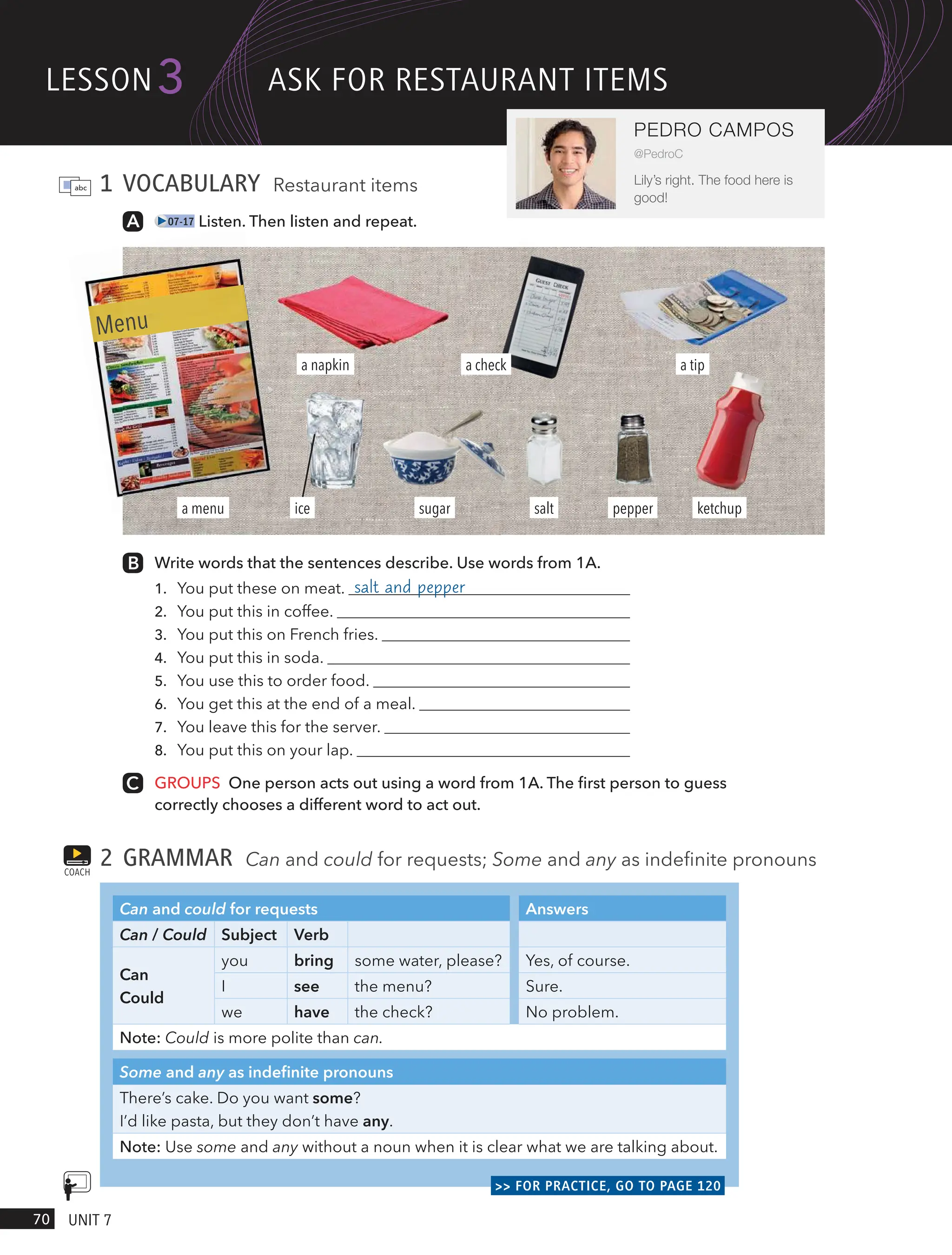 1 VOCABULARY Restaurant items
07-17 Listen. Then listen and repeat.
Write words that the sentences describe. Use words from 1A.
1. You put these on meat. salt and pepper
2. You put this in coffee.
3. You put this on French fries.
4. You put this in soda.
5. You use this to order food.
6. You get this at the end of a meal.
7. You leave this for the server.
8. You put this on your lap.
GROUPS One person acts out using a word from 1A. The first person to guess
correctly chooses a different word to act out.
2 GRAMMAR Can and could for requests; Some and any as indefinite pronouns
Can and could for requests Answers
Can / Could Subject Verb
Can
Could
you bring some water, please? Yes, of course.
I see the menu? Sure.
we have the check? No problem.
Note: Could is more polite than can.
Some and any as indefinite pronouns
There’s cake. Do you want some?
I’d like pasta, but they don’t have any.
Note: Use some and any without a noun when it is clear what we are talking about.
>> FOR PRACTICE, GO TO PAGE 120
COACH
a menu
a napkin
pepper
salt
a check
ketchup
sugar
a tip
Menu
ice
lesson
70 UnIt 7
3
PEDRO CAMPOS
@PedroC
Lily’s right. The food here is
good!
Ask FoR RestAURAnt Items
 