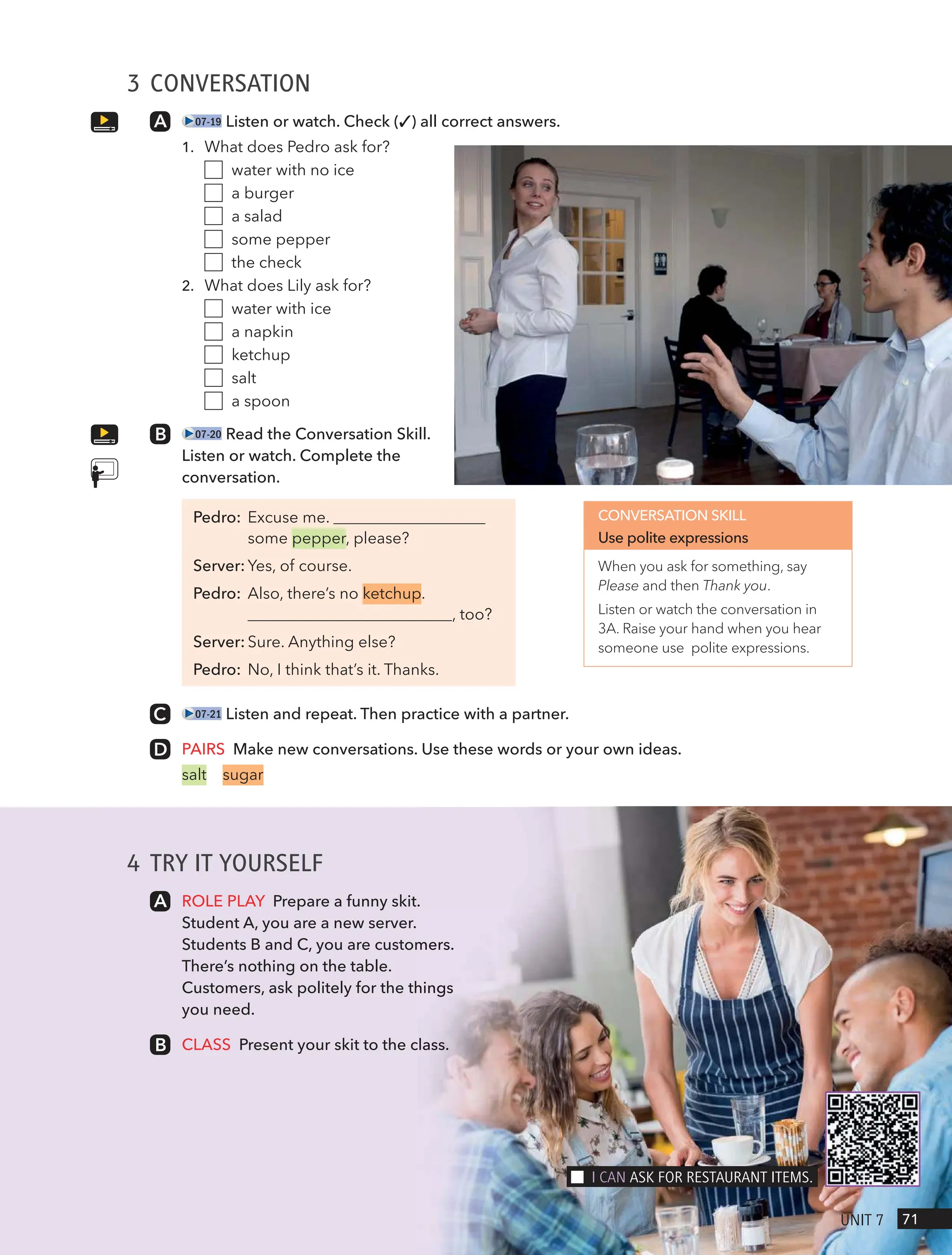 4 TRY IT YOURSELF
ROLE PLAY Prepare a funny skit.
Student A, you are a new server.
Students B and C, you are customers.
There’s nothing on the table.
Customers, ask politely for the things
you need.
CLASS Present your skit to the class.
3 CONVERSATION
07-19 Listen or watch. Check (✓) all correct answers.
1. What does Pedro ask for?
water with no ice
a burger
a salad
some pepper
the check
2. What does Lily ask for?
water with ice
a napkin
ketchup
salt
a spoon
07-20 Read the Conversation Skill.
Listen or watch. Complete the
conversation.
Pedro: Excuse me.
some pepper, please?
Server: Yes, of course.
Pedro: Also, there’s no ketchup.
, too?
Server: Sure. Anything else?
Pedro: No, I think that’s it. Thanks.
07-21 Listen and repeat. Then practice with a partner.
PAIRS Make new conversations. Use these words or your own ideas.
salt sugar
CONVERSATION SKILL
Use polite expressions
When you ask for something, say
Please and then Thank you.
Listen or watch the conversation in
3A. Raise your hand when you hear
someone use polite expressions.
71
UnIt 7
I cAn Ask FoR RestAURAnt Items.
 