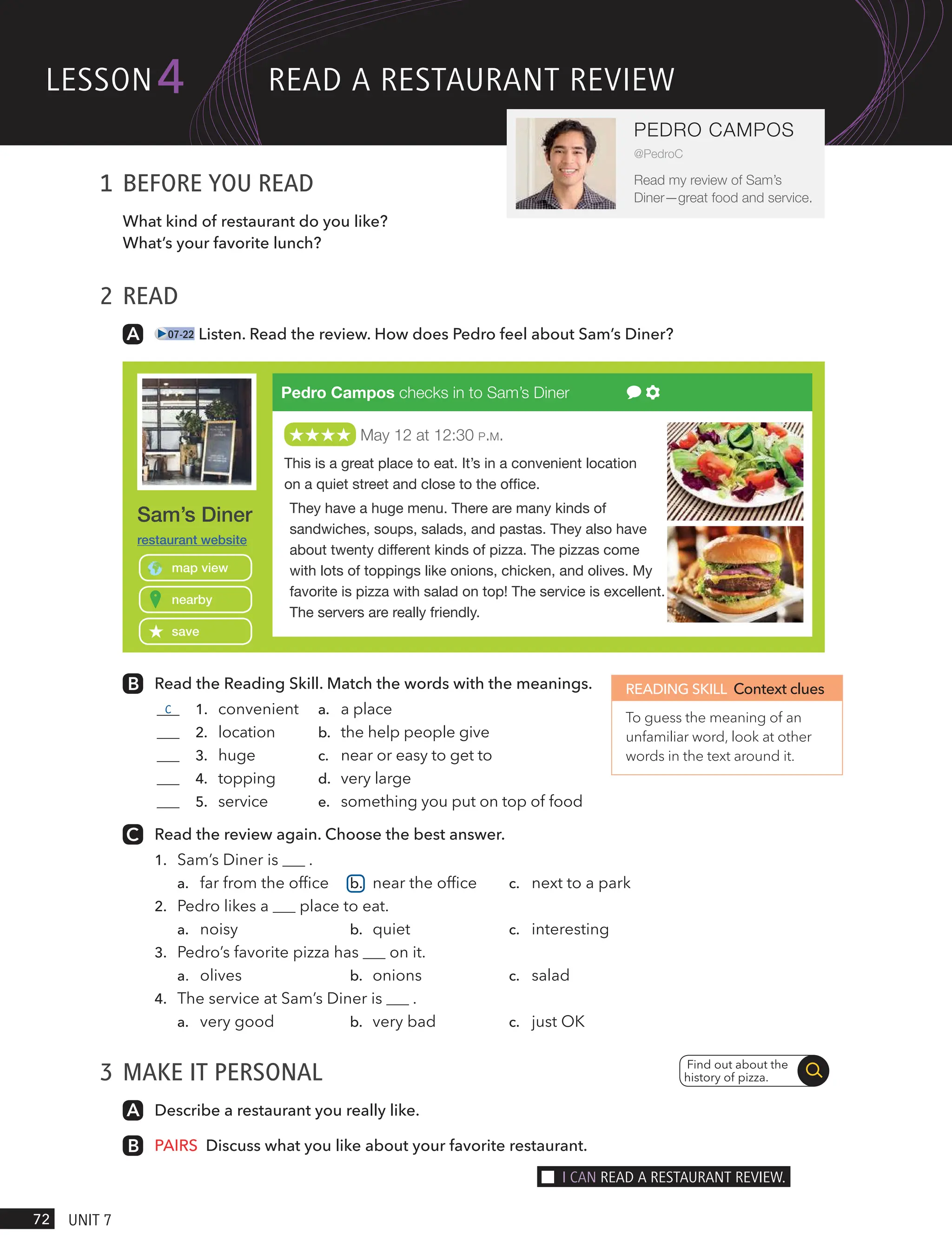 1 BEFORE YOU READ
What kind of restaurant do you like?
What’s your favorite lunch?
2 READ
07-22 Listen. Read the review. How does Pedro feel about Sam’s Diner?
Read the Reading Skill. Match the words with the meanings.
c 1. convenient a. a place
2. location b. the help people give
3. huge c. near or easy to get to
4. topping d. very large
5. service e. something you put on top of food
Read the review again. Choose the best answer.
1. Sam’s Diner is .
a. far from the office b. near the office c. next to a park
2. Pedro likes a place to eat.
a. noisy b. quiet c. interesting
3. Pedro’s favorite pizza has on it.
a. olives b. onions c. salad
4. The service at Sam’s Diner is .
a. very good b. very bad c. just OK
3 MAKE IT PERSONAL
Describe a restaurant you really like.
PAIRS Discuss what you like about your favorite restaurant..
READING SKILL Context clues
To guess the meaning of an
unfamiliar word, look at other
words in the text around it.
Find out about the
history of pizza.
Pedro Campos checks in to Sam’s Diner
May 12 at 12:30 P.M.
This is a great place to eat. It’s in a convenient location
on a quiet street and close to the ofﬁce.
They have a huge menu. There are many kinds of
sandwiches, soups, salads, and pastas. They also have
about twenty different kinds of pizza. The pizzas come
with lots of toppings like onions, chicken, and olives. My
favorite is pizza with salad on top! The service is excellent.
The servers are really friendly.
Sam’s Diner
nearby
map view
save
restaurant website
lesson
72 UnIt 7
4
PEDRO CAMPOS
@PedroC
Read my review of Sam’s
Diner—great food and service.
ReAd A RestAURAnt ReVIew
I cAn ReAd A RestAURAnt ReVIew.
 