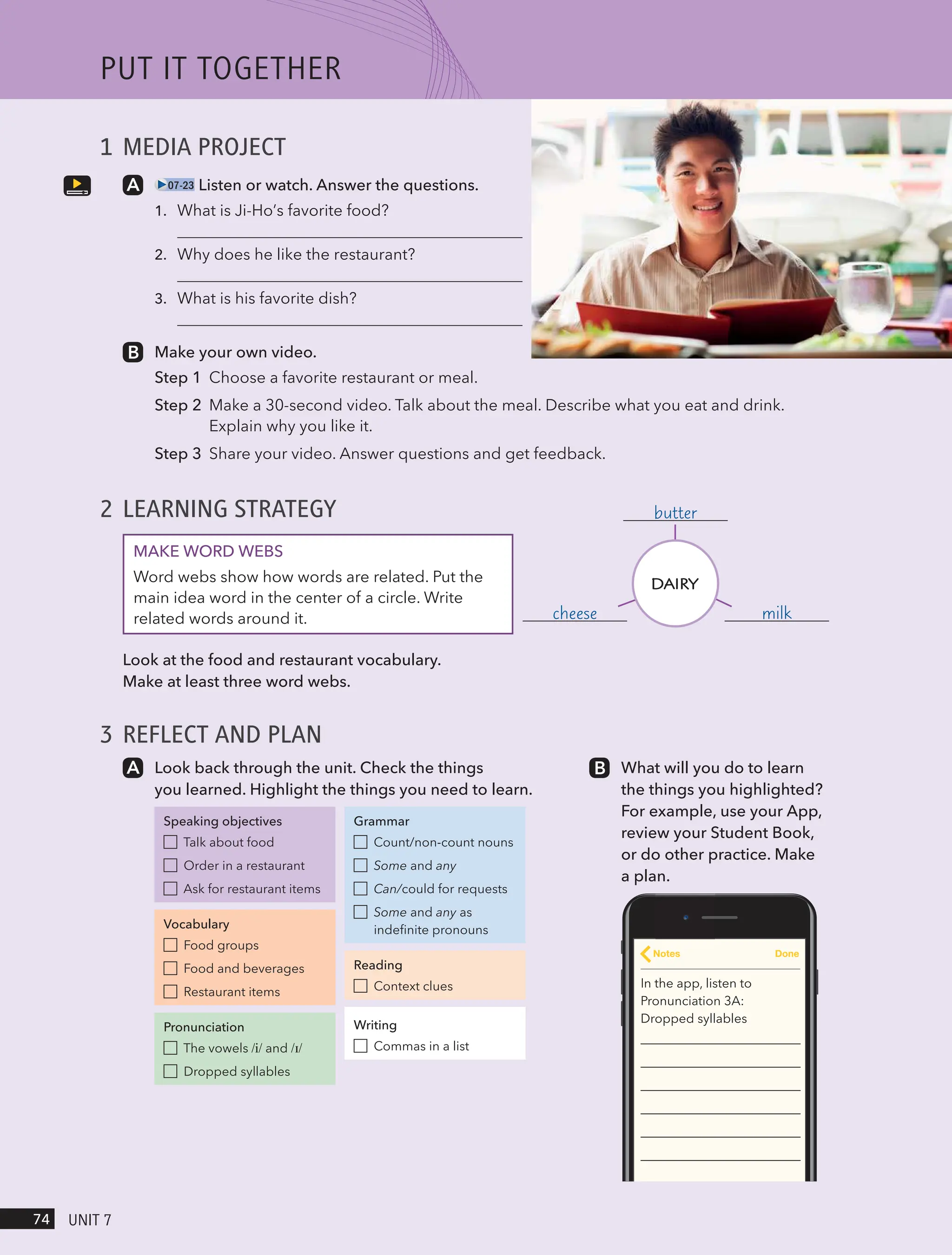 1 MEDIA PROJECT
07-23 Listen or watch. Answer the questions.
1.
2.
3.
Make your own video.
Step 1 Choose a favorite restaurant or meal.
Step 2 Make a 30-second video. Talk about the meal. Describe what you eat and drink.
Explain why you like it.
Step 3 Share your video. Answer questions and get feedback.
2 LEARNING STRATEGY
MAKE WORD WEBS
Word webs show how words are related. Put the
main idea word in the center of a circle. Write
related words around it.
Look at the food and restaurant vocabulary.
Make at least three word webs.
3 REFLECT AND PLAN
Look back through the unit. Check the things
you learned. Highlight the things you need to learn.
Speaking objectives
Talk about food
Order in a restaurant
Ask for restaurant items
Vocabulary
Food groups
Food and beverages
Restaurant items
Pronunciation
The vowels /i/ and /ɪ/
Dropped syllables
Grammar
Count/non-count nouns
Some and any
Can/could for requests
Some and any as
indefinite pronouns
Reading
Context clues
Writing
Commas in a list
What will you do to learn
the things you highlighted?
For example, use your App,
review your Student Book,
or do other practice. Make
a plan.
In the app, listen to
Pronunciation 3A:
Dropped syllables
Notes Done
milk
cheese
butter
DAIRY
PUt It togetHeR
74 UnIt 7
What is Ji-Ho’s favorite food?
Why does he like the restaurant?
What is his favorite dish?
 