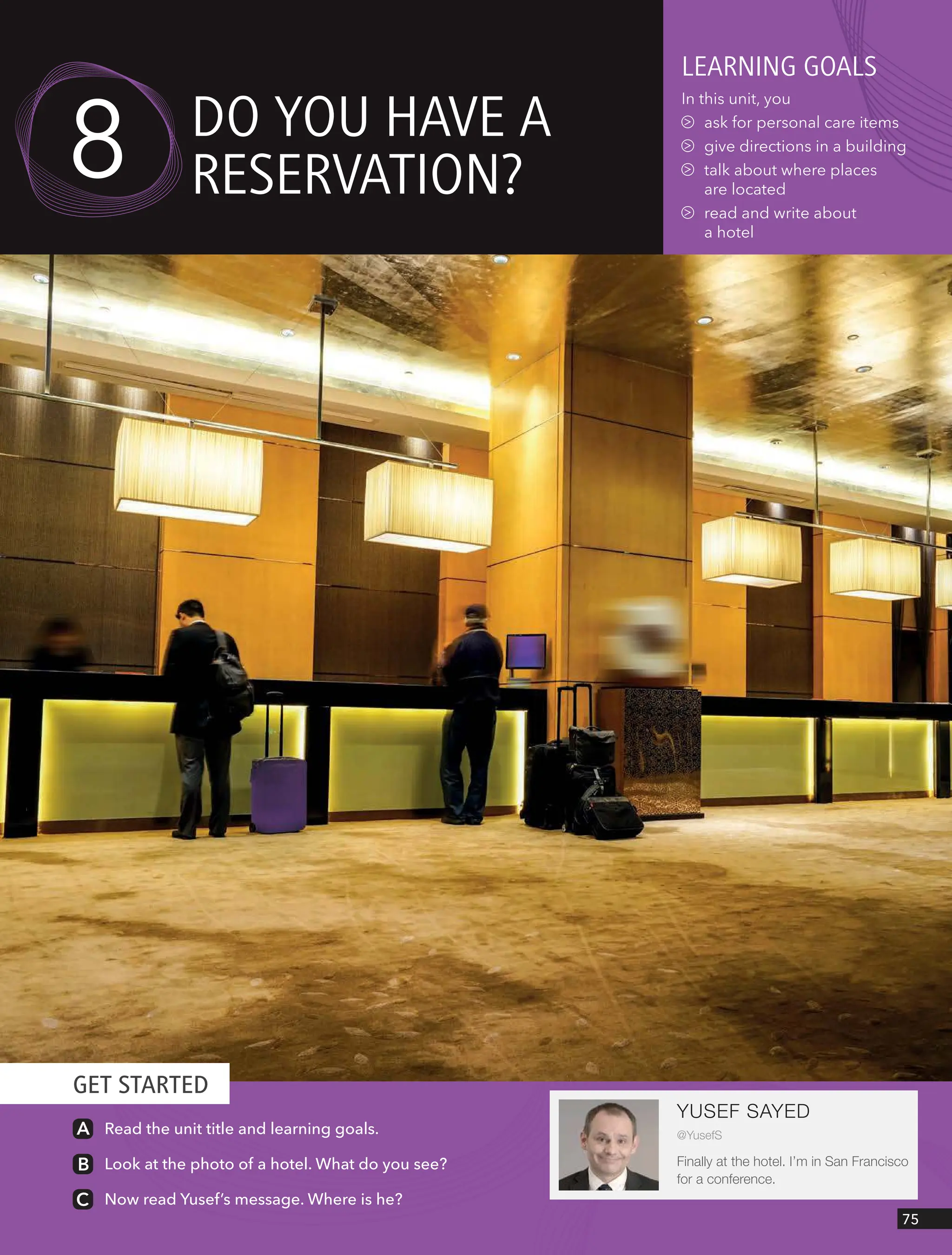 GET STARTED
75
YUSEF SAYED
@YusefS
Finally at the hotel. I’m in San Francisco
for a conference.
Read the unit title and learning goals.
Look at the photo of a hotel. What do you see?
Now read Yusef’s message. Where is he?
leARnIng goAls
In this unit, you
ask for personal care items
give directions in a building
talk about where places
are located
read and write about
a hotel
do YoU HAVe A
ReseRVAtIon?
8
 