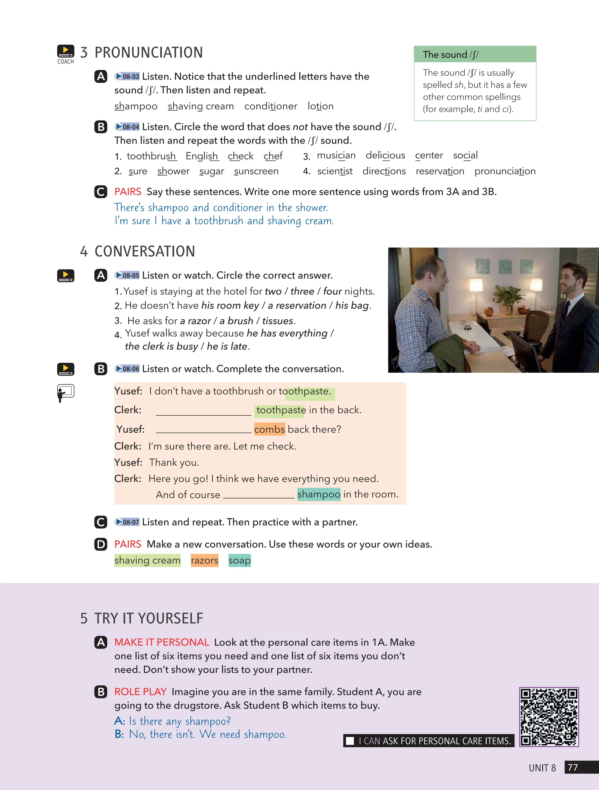 5 TRY IT YOURSELF
MAKE IT PERSONAL Look at the personal care items in 1A. Make
one list of six items you need and one list of six items you don’t
need. Don’t show your lists to your partner.
ROLE PLAY Imagine you are in the same family. Student A, you are
going to the drugstore. Ask Student B which items to buy.
A: Is there any shampoo?
B: No, there isn’t. We need shampoo.
3 PRONUNCIATION
08-03 Listen. Notice that the underlined letters have the
sound /ʃ/. Then listen and repeat.
shampoo shaving cream conditioner lotion
08-04 Listen. Circle the word that does not have the sound /ʃ/.
Then listen and repeat the words with the /ʃ/ sound.
1. toothbrush English check chef 3. musician delicious center social
2. sure shower sugar sunscreen 4. scientist directions reservation pronunciation
PAIRS Say these sentences. Write one more sentence using words from 3A and 3B.
There’s shampoo and conditioner in the shower.
I’m sure I have a toothbrush and shaving cream.
4 CONVERSATION
08-05 Listen or watch. Circle the correct answer.
1.Yusef is staying at the hotel for two / three / four nights.
2. He doesn’t have his room key / a reservation / his bag.
3. He asks for a razor / a brush / tissues.
4. Yusef walks away because he has everything /
the clerk is busy / he is late.
08-06 Listen or watch. Complete the conversation.
Yusef: I don’t have a toothbrush or toothpaste.
Clerk: toothpaste in the back.
Yusef: combs back there?
Clerk: I’m sure there are. Let me check.
Yusef: Thank you.
Clerk: Here you go! I think we have everything you need.
shampoo in the room.
08-07 Listen and repeat. Then practice with a partner.
PAIRS Make a new conversation. Use these words or your own ideas.
shaving cream razors soap
COACH
The sound /ʃ/
The sound /ʃ/ is usually
spelled sh, but it has a few
other common spellings
(for example, ti and ci).
77
UnIt 8
I cAn Ask FoR PeRsonAl cARe Items.
And of course
 