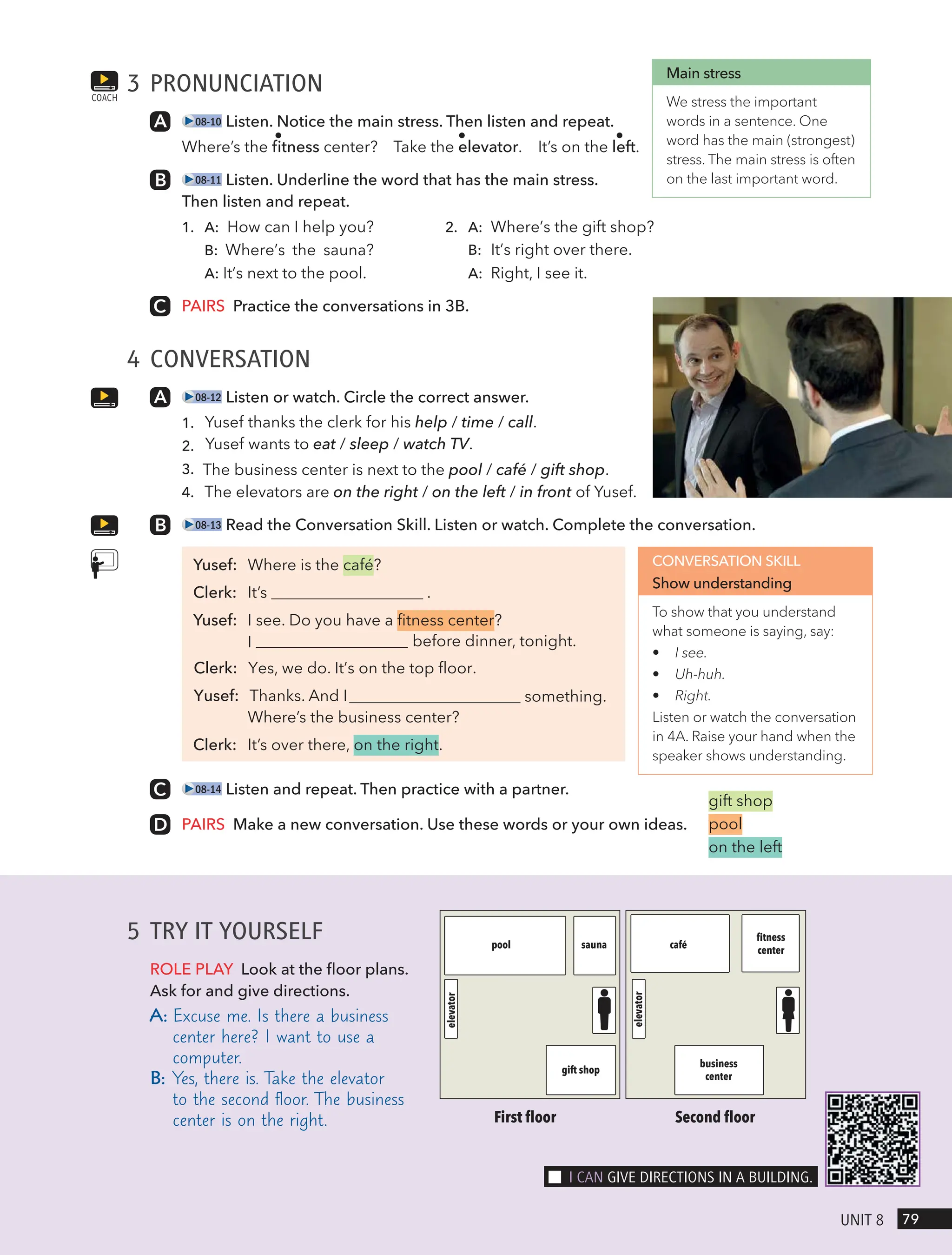 3 PRONUNCIATION
08-10 Listen. Notice the main stress. Then listen and repeat.
Where’s the fitness center? Take the elevator. It’s on the left.
08-11 Listen. Underline the word that has the main stress.
Then listen and repeat.
1. 2.
A: How can I help you?
B: Where’s the sauna?
A: It’s next to the pool.
A: Where’s the gift shop?
B: It’s right over there.
A: Right, I see it.
PAIRS Practice the conversations in 3B.
4 CONVERSATION
08-12 Listen or watch. Circle the correct answer.
1. Yusef thanks the clerk for his help / time / call.
2. Yusef wants to eat / sleep / watch TV.
3. The business center is next to the pool / café / gift shop.
4. The elevators are on the right / on the left / in front of Yusef.
08-13 Read the Conversation Skill. Listen or watch. Complete the conversation.
Yusef: Where is the café?
Clerk: It’s .
Yusef: I see. Do you have a fitness center?
before dinner, tonight.
something.
Where’s the business center?
Clerk: It’s over there, on the right.
08-14 Listen and repeat. Then practice with a partner.
PAIRS Make a new conversation. Use these words or your own ideas.
COACH
Main stress
We stress the important
words in a sentence. One
word has the main (strongest)
stress. The main stress is often
on the last important word.
CONVERSATION SKILL
Show understanding
To show that you understand
what someone is saying, say:
• I see.
• Uh-huh.
• Right.
Listen or watch the conversation
in 4A. Raise your hand when the
speaker shows understanding.
gift shop
pool
on the left
5 TRY IT YOURSELF
ROLE PLAY Look at the floor plans.
Ask for and give directions.
A: Excuse me. Is there a business
center here? I want to use a
computer.
B: Yes, there is. Take the elevator
to the second floor. The business
center is on the right. First ﬂoor
pool sauna café
ﬁtness
center
business
center
gift shop
elevator
elevator
Second ﬂoor
79
UnIt 8
I cAn gIVe dIRectIons In A BUIldIng.
I
Clerk: Yes, we do. It’s on the top floor.
Yusef: Thanks. And I
 