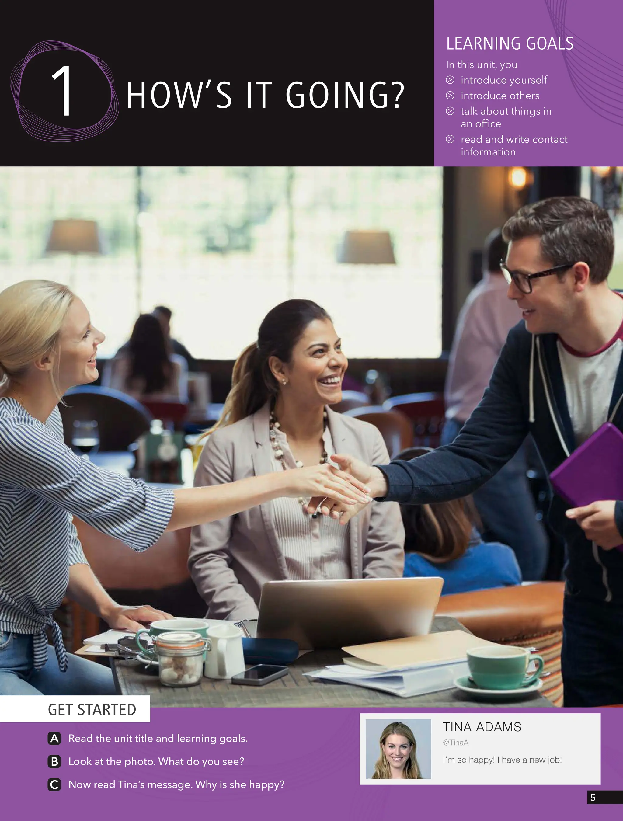 GET STARTED
TINA ADAMS
@TinaA
I’m so happy! I have a new job!
Read the unit title and learning goals.
Look at the photo. What do you see?
Now read Tina’s message. Why is she happy?
leARnIng goAls
In this unit, you
introduce yourself
introduce others
talk about things in
an office
read and write contact
information
How’s It goIng?
1
5
 