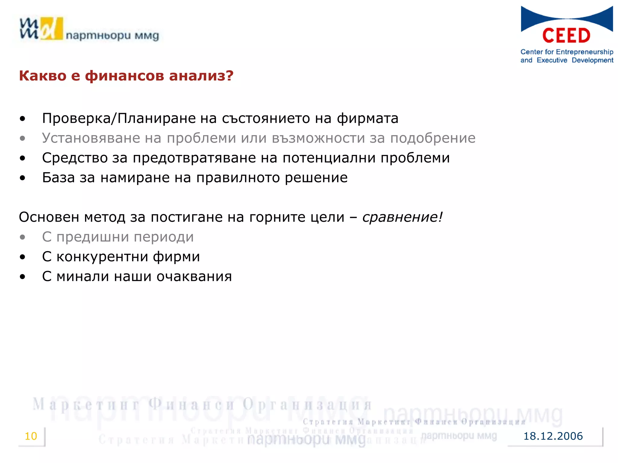 Какво е финансов анализ?


•    Проверка/Планиране на състоянието на фирмата
•    Установяване на проблеми или възможности за подобрение
•    Средство за предотвратяване на потенциални проблеми
•    База за намиране на правилното решение

Основен метод за постигане на горните цели – сравнение!
• С предишни периоди
• С конкурентни фирми
• С минали наши очаквания




10                                                            18.12.2006
 