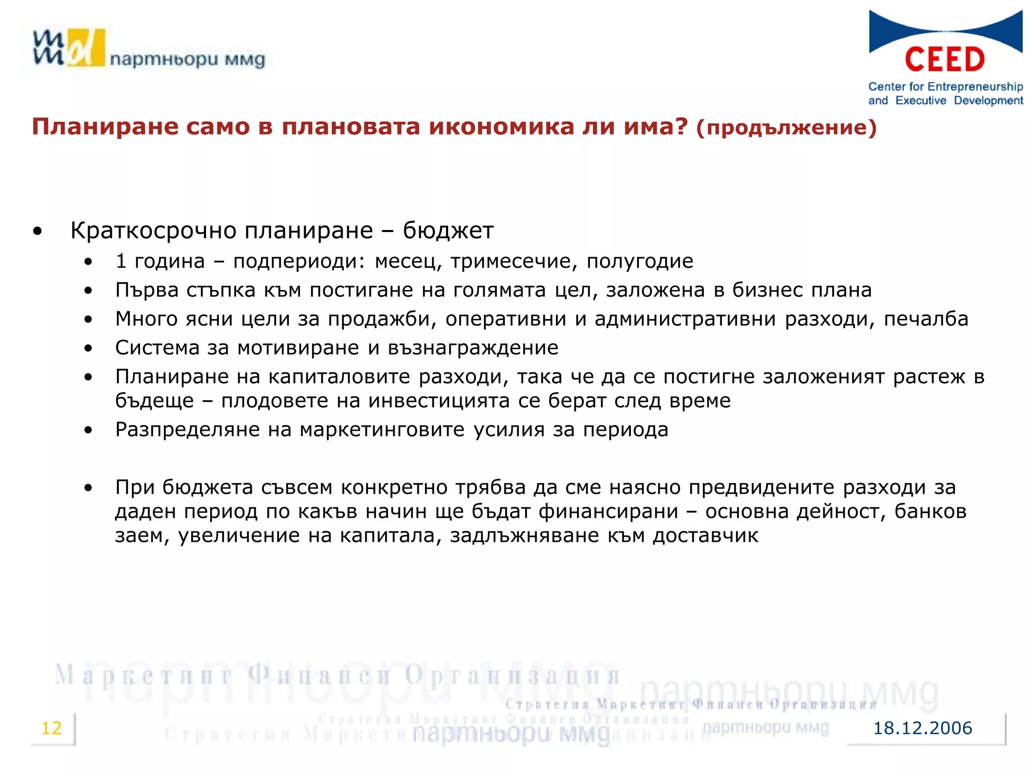 Планиране само в плановата икономика ли има? (продължение)



•    Краткосрочно планиране – бюджет
     •   1 година – подпериоди: месец, тримесечие, полугодие
     •   Първа стъпка към постигане на голямата цел, заложена в бизнес плана
     •   Много ясни цели за продажби, оперативни и административни разходи, печалба
     •   Система за мотивиране и възнаграждение
     •   Планиране на капиталовите разходи, така че да се постигне заложеният растеж в
         бъдеще – плодовете на инвестицията се берат след време
     •   Разпределяне на маркетинговите усилия за периода

     •   При бюджета съвсем конкретно трябва да сме наясно предвидените разходи за
         даден период по какъв начин ще бъдат финансирани – основна дейност, банков
         заем, увеличение на капитала, задлъжняване към доставчик




12                                                                          18.12.2006
 