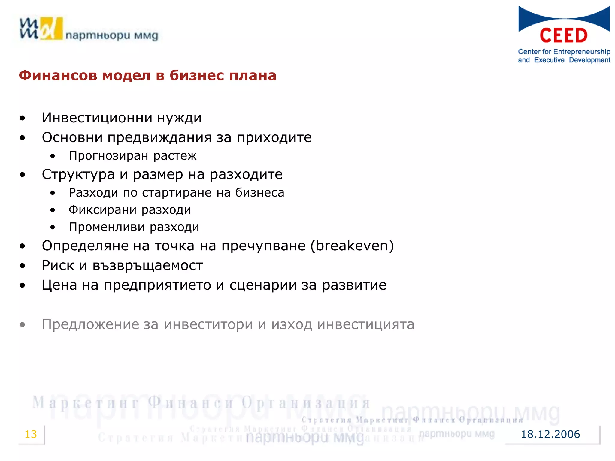 Финансов модел в бизнес плана


•    Инвестиционни нужди
•    Основни предвиждания за приходите
     •   Прогнозиран растеж
•    Структура и размер на разходите
     •   Разходи по стартиране на бизнеса
     •   Фиксирани разходи
     •   Променливи разходи
•    Определяне на точка на пречупване (breakeven)
•    Риск и възвръщаемост
•    Цена на предприятието и сценарии за развитие

•    Предложение за инвеститори и изход инвестицията




13                                                     18.12.2006
 