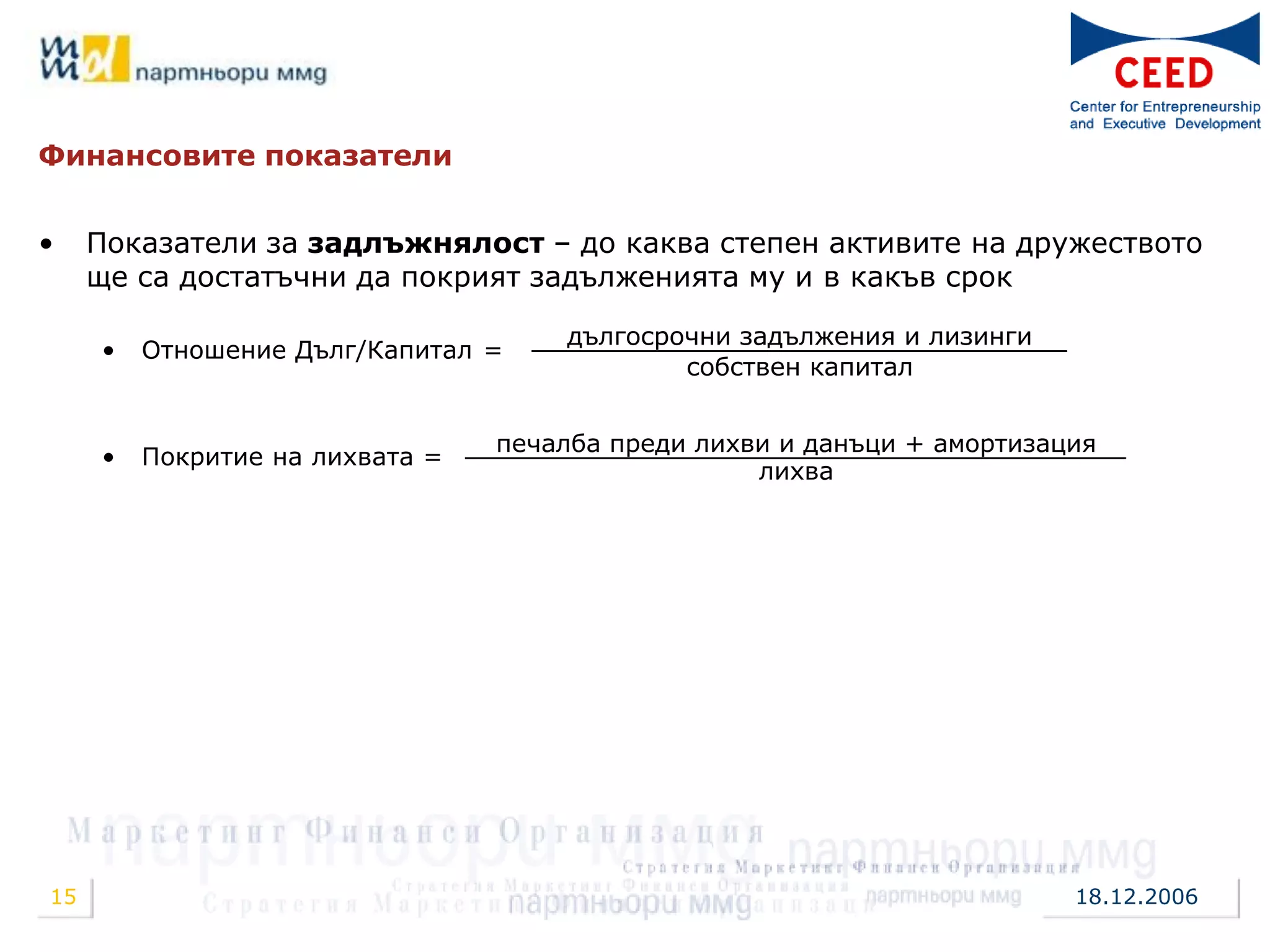 Финансовите показатели


•    Показатели за задлъжнялост – до каква степен активите на дружеството
     ще са достатъчни да покрият задълженията му и в какъв срок

                                     дългосрочни задължения и лизинги
     •   Отношение Дълг/Капитал =
                                             собствен капитал


                                 печалба преди лихви и данъци + амортизация
     •   Покритие на лихвата =
                                                   лихва




15                                                                       18.12.2006
 