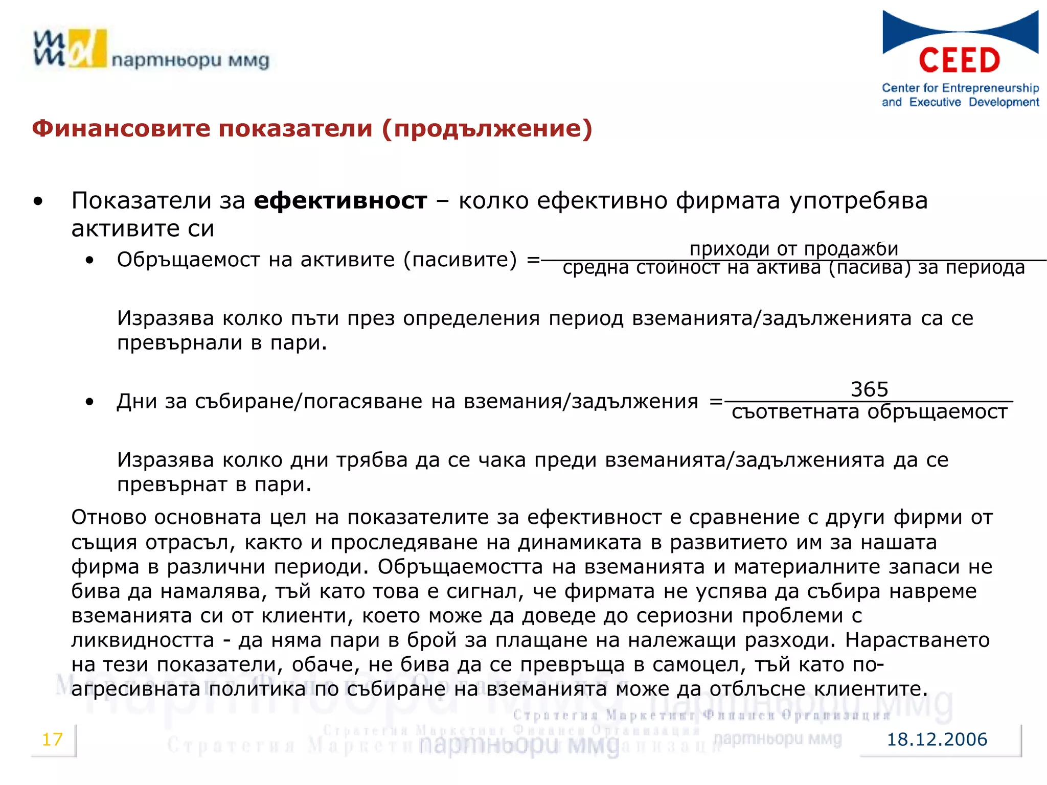 Финансовите показатели (продължение)


•    Показатели за ефективност – колко ефективно фирмата употребява
     активите си
                                                             приходи от продажби
      •   Обръщаемост на активите (пасивите) =   средна стойност на актива (пасива) за периода

          Изразява колко пъти през определения период вземанията/задълженията са се
          превърнали в пари.

                                                                           365
      •   Дни за събиране/погасяване на вземания/задължения =
                                                                 съответната обръщаемост

          Изразява колко дни трябва да се чака преди вземанията/задълженията да се
          превърнат в пари.
     Отново основната цел на показателите за ефективност е сравнение с други фирми от
     същия отрасъл, както и проследяване на динамиката в развитието им за нашата
     фирма в различни периоди. Обръщаемостта на вземанията и материалните запаси не
     бива да намалява, тъй като това е сигнал, че фирмата не успява да събира навреме
     вземанията си от клиенти, което може да доведе до сериозни проблеми с
     ликвидността - да няма пари в брой за плащане на належащи разходи. Нарастването
     на тези показатели, обаче, не бива да се превръща в самоцел, тъй като по-
     агресивната политика по събиране на вземанията може да отблъсне клиентите.

17                                                                              18.12.2006
 